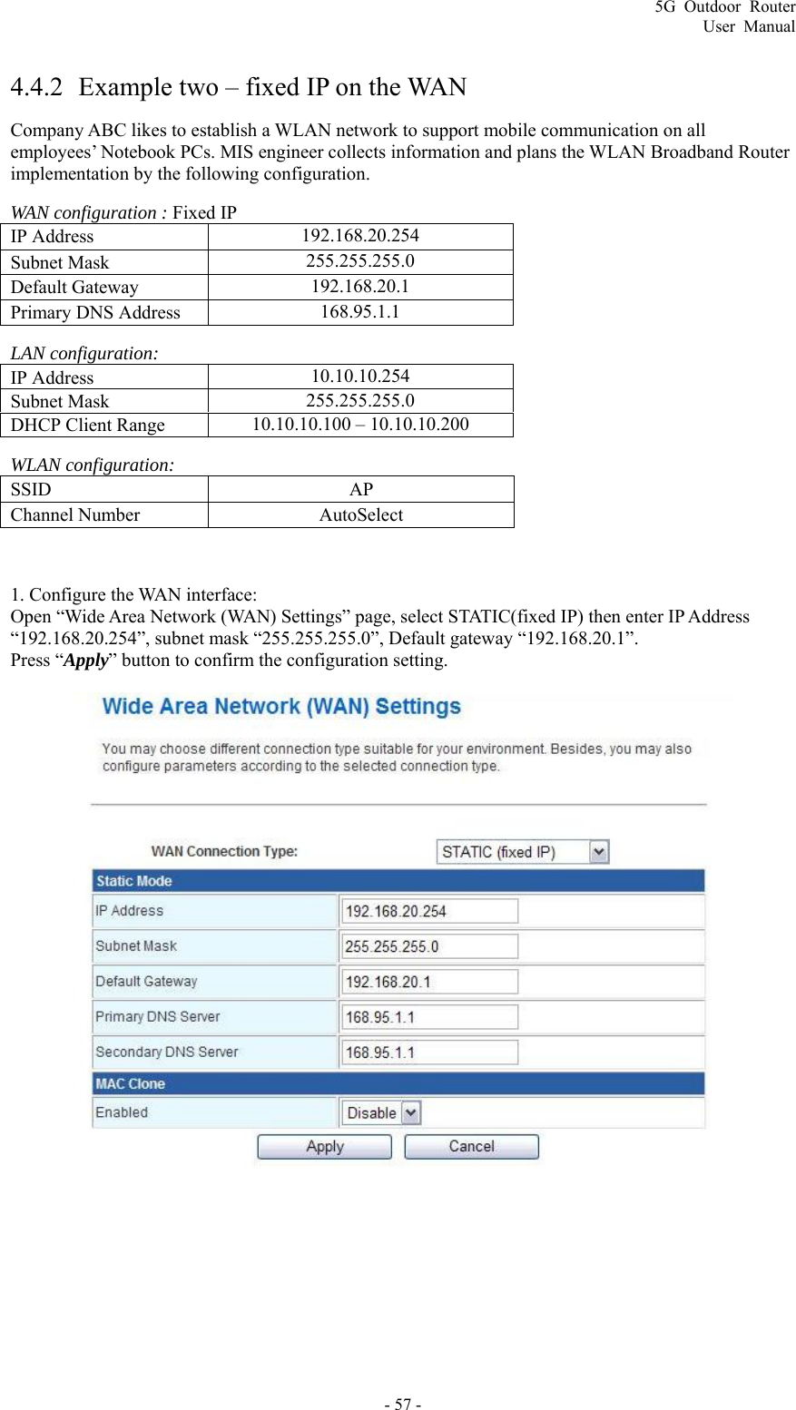 5G Outdoor Router User Manual - 57 -  4.4.2 Example two – fixed IP on the WAN Company ABC likes to establish a WLAN network to support mobile communication on all employees’ Notebook PCs. MIS engineer collects information and plans the WLAN Broadband Router implementation by the following configuration. WAN configuration : Fixed IP IP Address    192.168.20.254 Subnet Mask    255.255.255.0 Default Gateway    192.168.20.1 Primary DNS Address    168.95.1.1 LAN configuration: IP Address    10.10.10.254 Subnet Mask    255.255.255.0 DHCP Client Range    10.10.10.100 – 10.10.10.200 WLAN configuration: SSID   AP Channel Number    AutoSelect  1. Configure the WAN interface:   Open “Wide Area Network (WAN) Settings” page, select STATIC(fixed IP) then enter IP Address “192.168.20.254”, subnet mask “255.255.255.0”, Default gateway “192.168.20.1”. Press “Apply” button to confirm the configuration setting.   