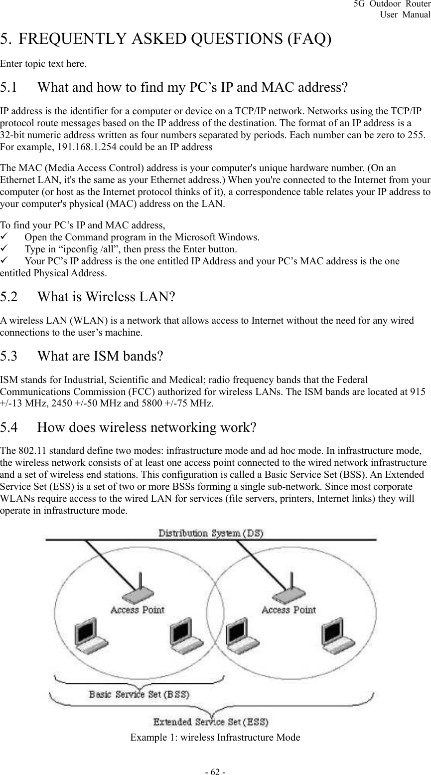 5G Outdoor Router User Manual - 62 - 5. FREQUENTLY ASKED QUESTIONS (FAQ) Enter topic text here. 5.1 What and how to find my PC’s IP and MAC address? IP address is the identifier for a computer or device on a TCP/IP network. Networks using the TCP/IP protocol route messages based on the IP address of the destination. The format of an IP address is a 32-bit numeric address written as four numbers separated by periods. Each number can be zero to 255. For example, 191.168.1.254 could be an IP address The MAC (Media Access Control) address is your computer&apos;s unique hardware number. (On an Ethernet LAN, it&apos;s the same as your Ethernet address.) When you&apos;re connected to the Internet from your computer (or host as the Internet protocol thinks of it), a correspondence table relates your IP address to your computer&apos;s physical (MAC) address on the LAN.   To find your PC’s IP and MAC address,   9 Open the Command program in the Microsoft Windows.   9 Type in “ipconfig /all”, then press the Enter button.   9 Your PC’s IP address is the one entitled IP Address and your PC’s MAC address is the one entitled Physical Address. 5.2 What is Wireless LAN? A wireless LAN (WLAN) is a network that allows access to Internet without the need for any wired connections to the user’s machine.   5.3 What are ISM bands? ISM stands for Industrial, Scientific and Medical; radio frequency bands that the Federal Communications Commission (FCC) authorized for wireless LANs. The ISM bands are located at 915 +/-13 MHz, 2450 +/-50 MHz and 5800 +/-75 MHz. 5.4 How does wireless networking work? The 802.11 standard define two modes: infrastructure mode and ad hoc mode. In infrastructure mode, the wireless network consists of at least one access point connected to the wired network infrastructure and a set of wireless end stations. This configuration is called a Basic Service Set (BSS). An Extended Service Set (ESS) is a set of two or more BSSs forming a single sub-network. Since most corporate WLANs require access to the wired LAN for services (file servers, printers, Internet links) they will operate in infrastructure mode.   Example 1: wireless Infrastructure Mode 