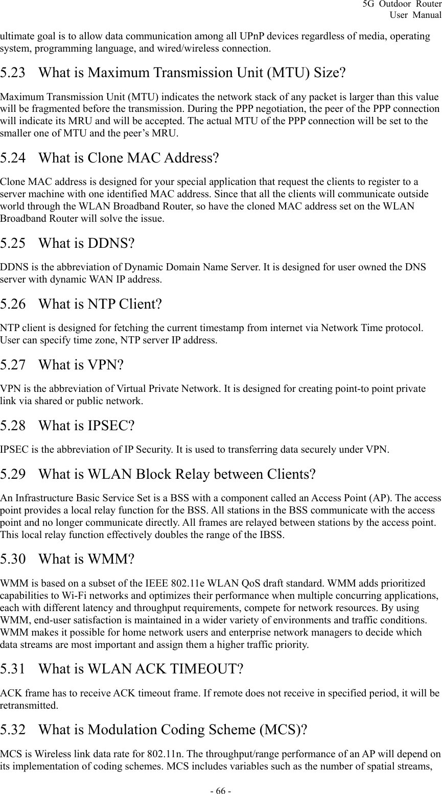 5G Outdoor Router User Manual - 66 - ultimate goal is to allow data communication among all UPnP devices regardless of media, operating system, programming language, and wired/wireless connection. 5.23 What is Maximum Transmission Unit (MTU) Size? Maximum Transmission Unit (MTU) indicates the network stack of any packet is larger than this value will be fragmented before the transmission. During the PPP negotiation, the peer of the PPP connection will indicate its MRU and will be accepted. The actual MTU of the PPP connection will be set to the smaller one of MTU and the peer’s MRU. 5.24 What is Clone MAC Address? Clone MAC address is designed for your special application that request the clients to register to a server machine with one identified MAC address. Since that all the clients will communicate outside world through the WLAN Broadband Router, so have the cloned MAC address set on the WLAN Broadband Router will solve the issue. 5.25 What is DDNS? DDNS is the abbreviation of Dynamic Domain Name Server. It is designed for user owned the DNS server with dynamic WAN IP address. 5.26 What is NTP Client? NTP client is designed for fetching the current timestamp from internet via Network Time protocol. User can specify time zone, NTP server IP address. 5.27 What is VPN? VPN is the abbreviation of Virtual Private Network. It is designed for creating point-to point private link via shared or public network. 5.28 What is IPSEC? IPSEC is the abbreviation of IP Security. It is used to transferring data securely under VPN. 5.29 What is WLAN Block Relay between Clients? An Infrastructure Basic Service Set is a BSS with a component called an Access Point (AP). The access point provides a local relay function for the BSS. All stations in the BSS communicate with the access point and no longer communicate directly. All frames are relayed between stations by the access point. This local relay function effectively doubles the range of the IBSS. 5.30 What is WMM? WMM is based on a subset of the IEEE 802.11e WLAN QoS draft standard. WMM adds prioritized capabilities to Wi-Fi networks and optimizes their performance when multiple concurring applications, each with different latency and throughput requirements, compete for network resources. By using WMM, end-user satisfaction is maintained in a wider variety of environments and traffic conditions. WMM makes it possible for home network users and enterprise network managers to decide which data streams are most important and assign them a higher traffic priority. 5.31 What is WLAN ACK TIMEOUT? ACK frame has to receive ACK timeout frame. If remote does not receive in specified period, it will be retransmitted. 5.32 What is Modulation Coding Scheme (MCS)? MCS is Wireless link data rate for 802.11n. The throughput/range performance of an AP will depend on its implementation of coding schemes. MCS includes variables such as the number of spatial streams, 