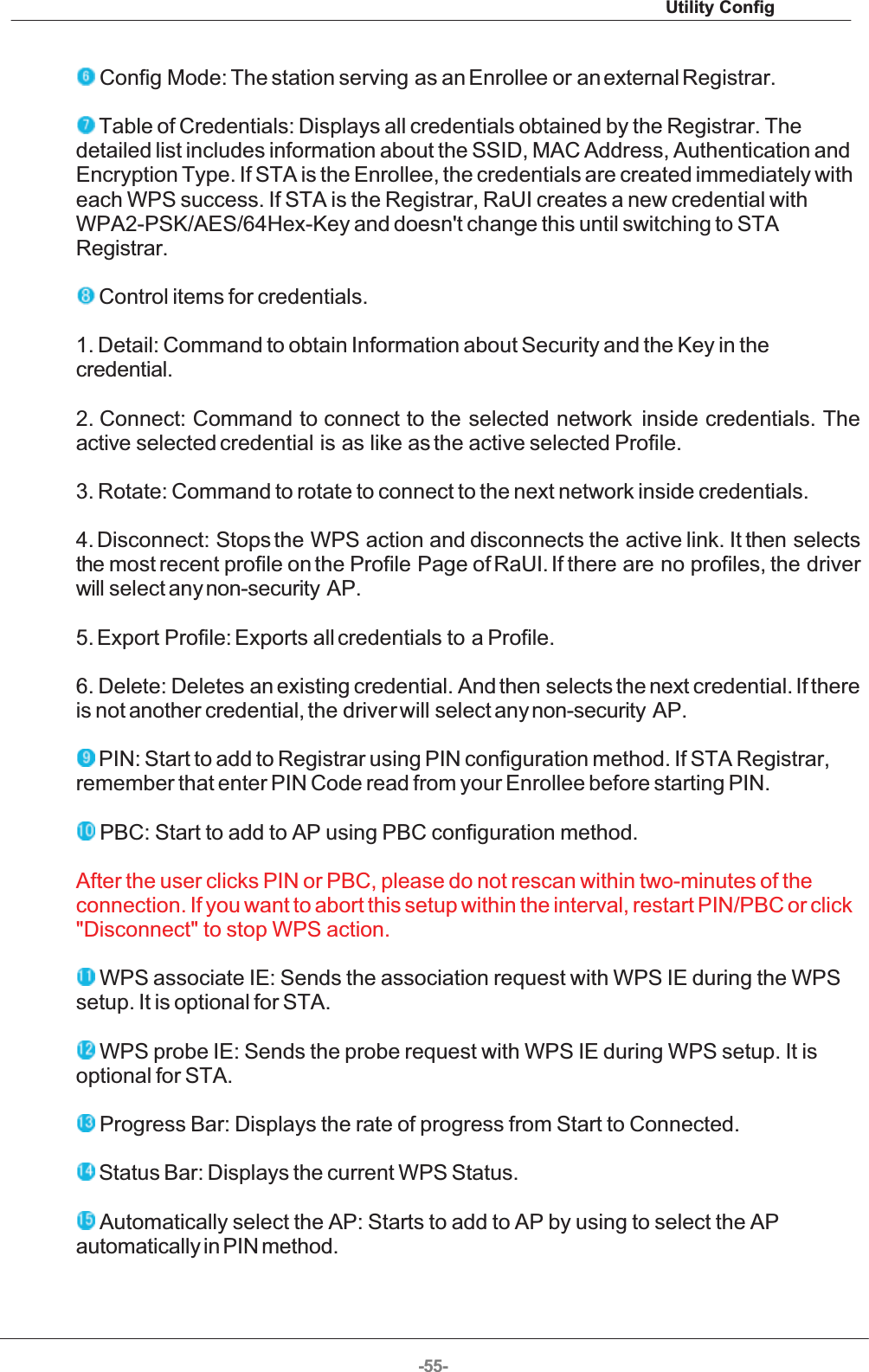 Utility Config-55-  Config Mode: The station serving  as an Enrollee or an external Registrar.  Table of Credentials: Displays all credentials obtained by the Registrar. Thedetailed list includes information about the SSID, MAC Address, Authentication andEncryption Type. If STA is the Enrollee, the credentials are created immediately witheach WPS success. If STA is the Registrar, RaUI creates a new credential withWPA2-PSK/AES/64Hex-Key and doesn&apos;t change this until switching to STARegistrar.  Control items for credentials. 1. Detail: Command to obtain Information about Security and the Key in thecredential. 2. Connect: Command to  connect to  the  selected  network   inside  credentials.  Theactive selected credential is as like as the active selected Profile. 3. Rotate: Command to rotate to connect to the next network inside credentials. 4. Disconnect:  Stops the  WPS action and disconnects the active link. It then selectsthe most recent profile on the Profile Page of RaUI. If there are no profiles, the driverwill select any non-security AP. 5. Export Profile: Exports all credentials to a Profile. 6. Delete: Deletes an existing credential. And then selects the next credential. If thereis not another credential, the driver will select any non-security AP.  PIN: Start to add to Registrar using PIN configuration method. If STA Registrar,remember that enter PIN Code read from your Enrollee before starting PIN.  PBC: Start to add to AP using PBC configuration method. After the user clicks PIN or PBC, please do not rescan within two-minutes of theconnection. If you want to abort this setup within the interval, restart PIN/PBC or click&quot;Disconnect&quot; to stop WPS action.  WPS associate IE: Sends the association request with WPS IE during the WPSsetup. It is optional for STA.  WPS probe IE: Sends the probe request with WPS IE during WPS setup. It isoptional for STA.  Progress Bar: Displays the rate of progress from Start to Connected.  Status Bar: Displays the current WPS Status.  Automatically select the AP: Starts to add to AP by using to select the APautomatically in PIN method. 