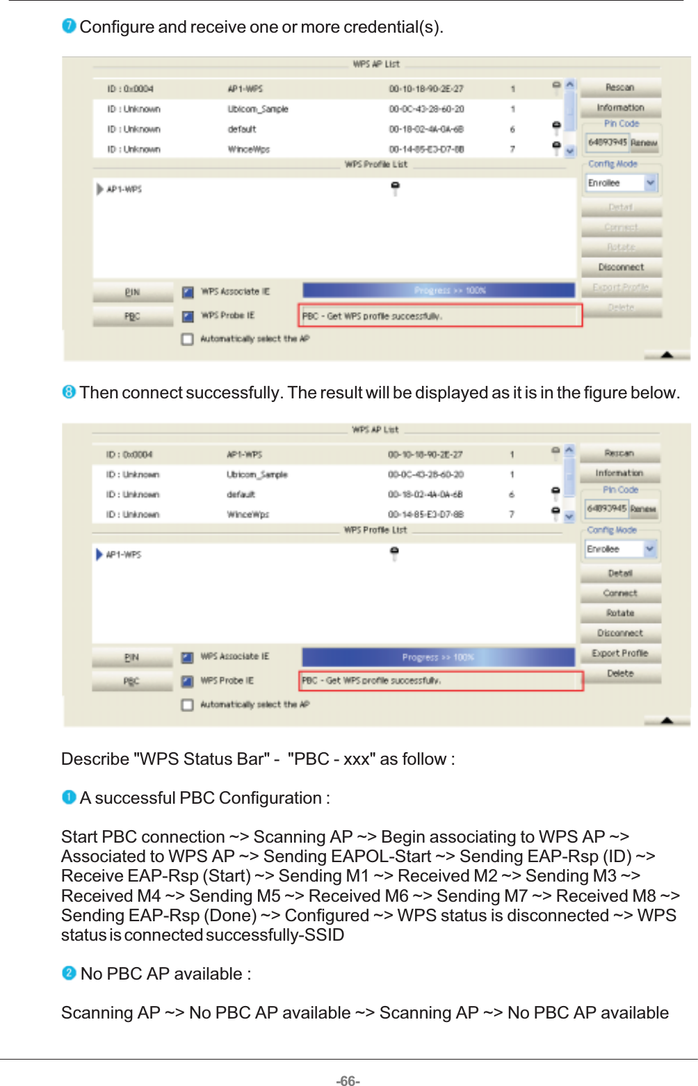 -66- Configure and receive one or more credential(s).   Then connect successfully. The result will be displayed as it is in the figure below.  Describe &quot;WPS Status Bar&quot; -  &quot;PBC - xxx&quot; as follow :  A successful PBC Configuration : Start PBC connection ~&gt; Scanning AP ~&gt; Begin associating to WPS AP ~&gt;Associated to WPS AP ~&gt; Sending EAPOL-Start ~&gt; Sending EAP-Rsp (ID) ~&gt;Receive EAP-Rsp (Start) ~&gt; Sending M1 ~&gt; Received M2 ~&gt; Sending M3 ~&gt;Received M4 ~&gt; Sending M5 ~&gt; Received M6 ~&gt; Sending M7 ~&gt; Received M8 ~&gt;Sending EAP-Rsp (Done) ~&gt; Configured ~&gt; WPS status is disconnected ~&gt; WPSstatus is connected successfully-SSID  No PBC AP available : Scanning AP ~&gt; No PBC AP available ~&gt; Scanning AP ~&gt; No PBC AP available