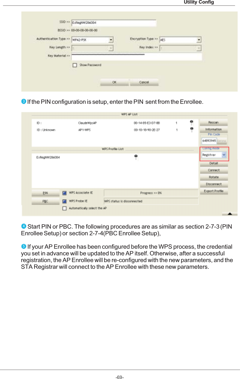 Utility Config-69-  If the PIN configuration is setup, enter the PIN  sent from the Enrollee.   Start PIN or PBC. The following procedures are as similar as section 2-7-3 (PINEnrollee Setup) or section 2-7-4(PBC Enrollee Setup),  If your AP Enrollee has been configured before the WPS process, the credentialyou set in advance will be updated to the AP itself. Otherwise, after a successfulregistration, the AP Enrollee will be re-configured with the new parameters, and theSTA Registrar will connect to the AP Enrollee with these new parameters. 