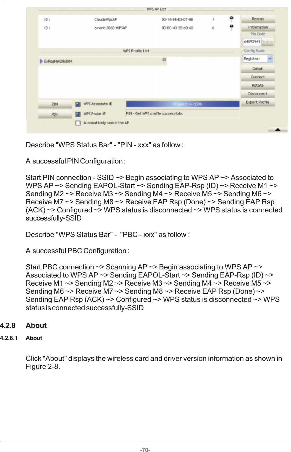 -70- Describe &quot;WPS Status Bar&quot; - &quot;PIN - xxx&quot; as follow : A successful PIN Configuration : Start PIN connection - SSID ~&gt; Begin associating to WPS AP ~&gt; Associated toWPS AP ~&gt; Sending EAPOL-Start ~&gt; Sending EAP-Rsp (ID) ~&gt; Receive M1 ~&gt;Sending M2 ~&gt; Receive M3 ~&gt; Sending M4 ~&gt; Receive M5 ~&gt; Sending M6 ~&gt;Receive M7 ~&gt; Sending M8 ~&gt; Receive EAP Rsp (Done) ~&gt; Sending EAP Rsp(ACK) ~&gt; Configured ~&gt; WPS status is disconnected ~&gt; WPS status is connectedsuccessfully-SSID Describe &quot;WPS Status Bar&quot; -  &quot;PBC - xxx&quot; as follow : A  successful PBC Configuration : Start PBC connection ~&gt; Scanning AP ~&gt; Begin associating to WPS AP ~&gt;Associated to WPS AP ~&gt; Sending EAPOL-Start ~&gt; Sending EAP-Rsp (ID) ~&gt;Receive M1 ~&gt; Sending M2 ~&gt; Receive M3 ~&gt; Sending M4 ~&gt; Receive M5 ~&gt;Sending M6 ~&gt; Receive M7 ~&gt; Sending M8 ~&gt; Receive EAP Rsp (Done) ~&gt;Sending EAP Rsp (ACK) ~&gt; Configured ~&gt; WPS status is disconnected ~&gt; WPSstatus is connected successfully-SSID4.2.8 About4.2.8.1 AboutClick &quot;About&quot; displays the wireless card and driver version information as shown inFigure 2-8. 