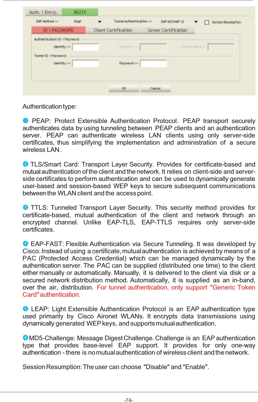 -74- Authentication type:  PEAP:  Protect  Extensible  Authentication  Protocol.  PEAP  transport  securelyauthenticates data by using  tunneling between  PEAP  clients  and  an  authenticationserver.  PEAP  can  authenticate  wireless  LAN  clients  using  only  server-sidecertificates,  thus  simplifying  the  implementation  and  administration  of  a  securewireless LAN.  TLS/Smart  Card:  Transport  Layer  Security.  Provides  for  certificate-based  andmutual authentication of the client and the network. It relies on client-side and server-side certificates to perform authentication and can be used to dynamically generateuser-based  and  session-based  WEP  keys to  secure  subsequent  communicationsbetween the WLAN client and the  access point.  TTLS:  Tunneled  Transport  Layer  Security.  This  security  method  provides  forcertificate-based,  mutual  authentication  of  the  client  and  network  through  anencrypted  channel.  Unlike  EAP-TLS,  EAP-TTLS  requires  only  server-sidecertificates.  EAP-FAST: Flexible  Authentication  via  Secure  Tunneling.  It  was  developed  byCisco. Instead of using a certificate, mutual authentication  is achieved by means of aPAC  (Protected  Access  Credential)  which  can  be  managed  dynamically  by  theauthentication server. The  PAC can be supplied  (distributed  one  time)  to  the  clienteither manually  or  automatically.  Manually,  it  is  delivered to  the  client  via  disk  or  asecured  network  distribution  method.  Automatically,   it  is  supplied  as  an  in-band,over  the  air,  distribution.  For  tunnel  authentication,  only  support  &quot;Generic  TokenCard&quot; authentication.  LEAP:  Light  Extensible  Authentication  Protocol  is  an  EAP  authentication  typeused  primarily  by   Cisco  Aironet  WLANs.  It  encrypts  data  transmissions  usingdynamically generated WEP keys, and supports mutual authentication.  MD5-Challenge:  Message Digest Challenge. Challenge is an EAP authenticationtype  that  provides  base-level   EAP  support.  It  provides  for  only  one-wayauthentication - there is no mutual authentication of wireless client and the network. Session Resumption: The user can choose &quot;Disable&quot; and &quot;Enable&quot;. 
