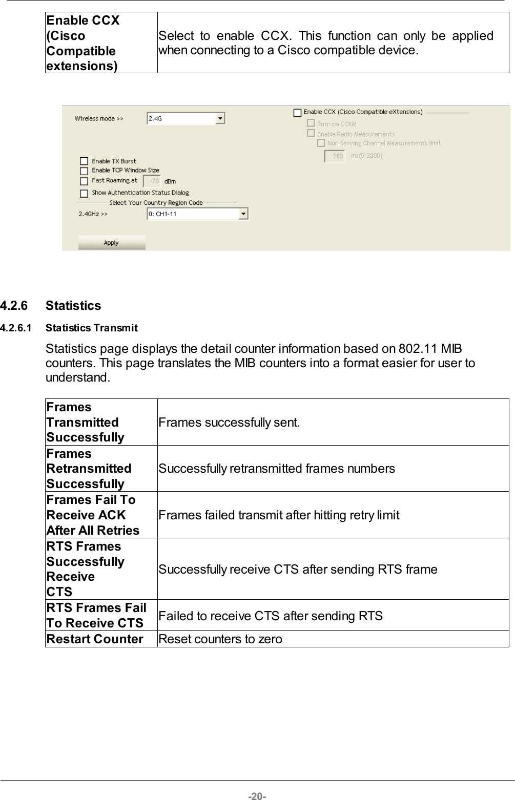 -20-Enable CCX (CiscoCompatibleextensions)Select  to  enable  CCX.  This  function  can  only  be  appliedwhen connecting to a Cisco compatible device. 4.2.6 Statistics4.2.6.1 Statistics TransmitStatistics page displays the detail counter information based on 802.11 MIBcounters. This page translates the MIB counters into a format easier for user tounderstand.FramesTransmittedSuccessfullyFrames successfully sent.FramesRetransmittedSuccessfullySuccessfully retransmitted frames numbersFrames Fail ToReceive ACKAfter All RetriesFrames failed transmit after hitting retry limit RTS FramesSuccessfullyReceive CTS Successfully receive CTS after sending RTS frameRTS Frames FailTo Receive CTSFailed to receive CTS after sending RTSRestart CounterReset counters to zero