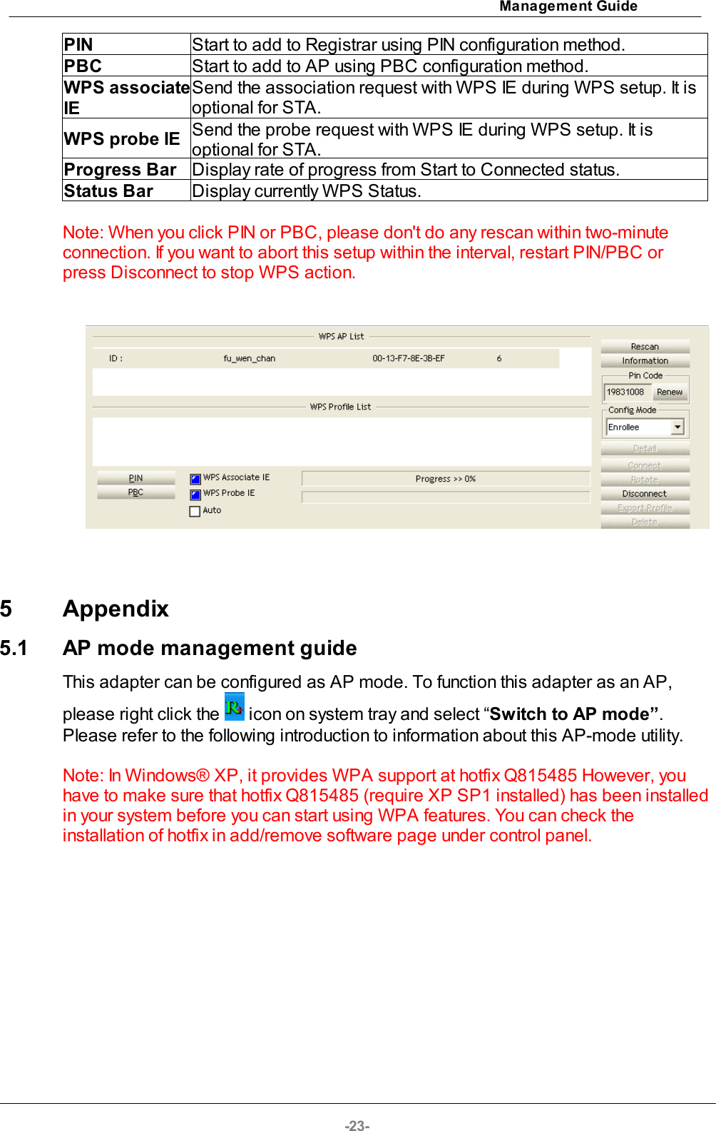 Management Guide-23-PINStart to add to Registrar using PIN configuration method.PBCStart to add to AP using PBC configuration method.WPS associateIE Send the association request with WPS IE during WPS setup. It isoptional for STA. WPS probe IESend the probe request with WPS IE during WPS setup. It isoptional for STA.Progress BarDisplay rate of progress from Start to Connected status.Status BarDisplay currently WPS Status.Note: When you click PIN or PBC, please don&apos;t do any rescan within two-minuteconnection. If you want to abort this setup within the interval, restart PIN/PBC orpress Disconnect to stop WPS action.5 Appendix5.1 AP mode management guideThis adapter can be configured as AP mode. To function this adapter as an AP,please right click the   icon on system tray and select “Switch to AP mode”.Please refer to the following introduction to information about this AP-mode utility.Note: In Windows® XP, it provides WPA support at hotfix Q815485 However, youhave to make sure that hotfix Q815485 (require XP SP1 installed) has been installedin your system before you can start using WPA features. You can check theinstallation of hotfix in add/remove software page under control panel.