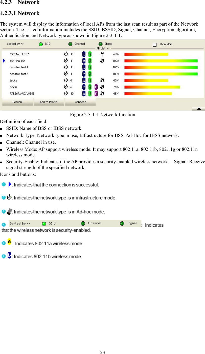 4.2.3 Network 4.2.3.1Network The system will display the information of local APs from the last scan result as part of the Network section. The Listed information includes the SSID, BSSID, Signal, Channel, Encryption algorithm, Authentication and Network type as shown in Figure 2-3-1-1. Figure 2-3-1-1 Network function Definition of each field:  SSID: Name of BSS or IBSS network.   Network Type: Network type in use, Infrastructure for BSS, Ad-Hoc for IBSS network.  Channel: Channel in use.   Wireless Mode: AP support wireless mode. It may support 802.11a, 802.11b, 802.11g or 802.11n wireless mode.   Security-Enable: Indicates if the AP provides a security-enabled wireless network.  Signal: Receive signal strength of the specified network.  Icons and buttons: 23