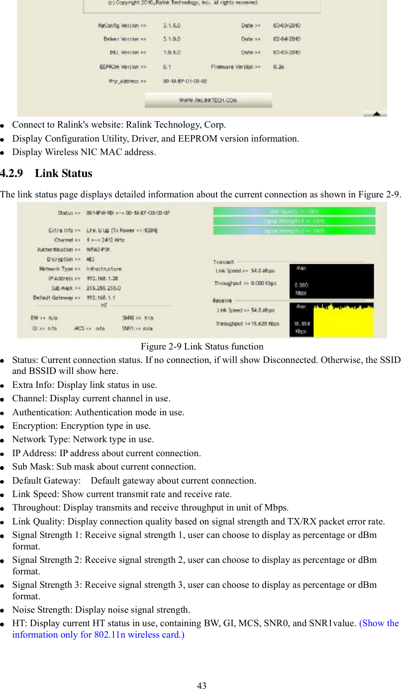 Connect to Ralink&apos;s website: Ralink Technology, Corp.   Display Configuration Utility, Driver, and EEPROM version information.   Display Wireless NIC MAC address. 4.2.9 Link Status The link status page displays detailed information about the current connection as shown in Figure 2-9. Figure 2-9 Link Status function Status: Current connection status. If no connection, if will show Disconnected. Otherwise, the SSID and BSSID will show here.   Extra Info: Display link status in use.   Channel: Display current channel in use.   Authentication: Authentication mode in use.   Encryption: Encryption type in use.   Network Type: Network type in use.   IP Address: IP address about current connection.   Sub Mask: Sub mask about current connection.   Default Gateway:  Default gateway about current connection.   Link Speed: Show current transmit rate and receive rate.   Throughout: Display transmits and receive throughput in unit of Mbps.   Link Quality: Display connection quality based on signal strength and TX/RX packet error rate.   Signal Strength 1: Receive signal strength 1, user can choose to display as percentage or dBm format.   Signal Strength 2: Receive signal strength 2, user can choose to display as percentage or dBm format.   Signal Strength 3: Receive signal strength 3, user can choose to display as percentage or dBm format.   Noise Strength: Display noise signal strength.   HT: Display current HT status in use, containing BW, GI, MCS, SNR0, and SNR1value. (Show the information only for 802.11n wireless card.)43