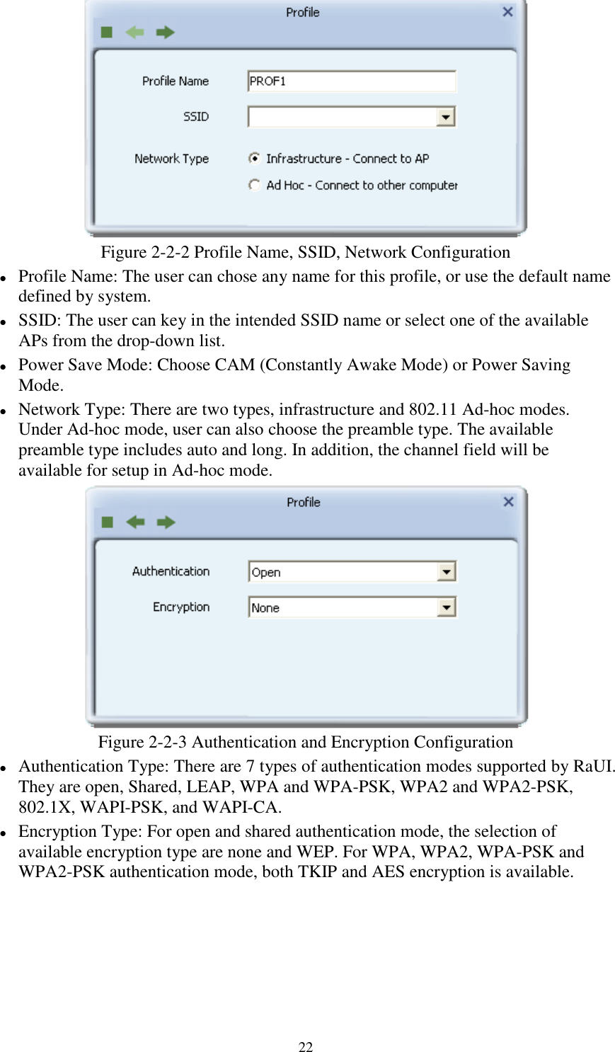 22Figure 2-2-2 Profile Name, SSID, Network ConfigurationProfile Name: The user can chose any name for this profile, or use the default namedefined by system.SSID: The user can key in the intended SSID name or select one of the availableAPs from the drop-down list.Power Save Mode: Choose CAM (Constantly Awake Mode) or Power SavingMode.Network Type: There are two types, infrastructure and 802.11 Ad-hoc modes.Under Ad-hoc mode, user can also choose the preamble type. The availablepreamble type includes auto and long. In addition, the channel field will beavailable for setup in Ad-hoc mode.Figure 2-2-3 Authentication and Encryption ConfigurationAuthentication Type: There are 7 types of authentication modes supported by RaUI.They are open, Shared, LEAP, WPA and WPA-PSK, WPA2 and WPA2-PSK,802.1X, WAPI-PSK, and WAPI-CA.Encryption Type: For open and shared authentication mode, the selection ofavailable encryption type are none and WEP. For WPA, WPA2, WPA-PSK andWPA2-PSK authentication mode, both TKIP and AES encryption is available.
