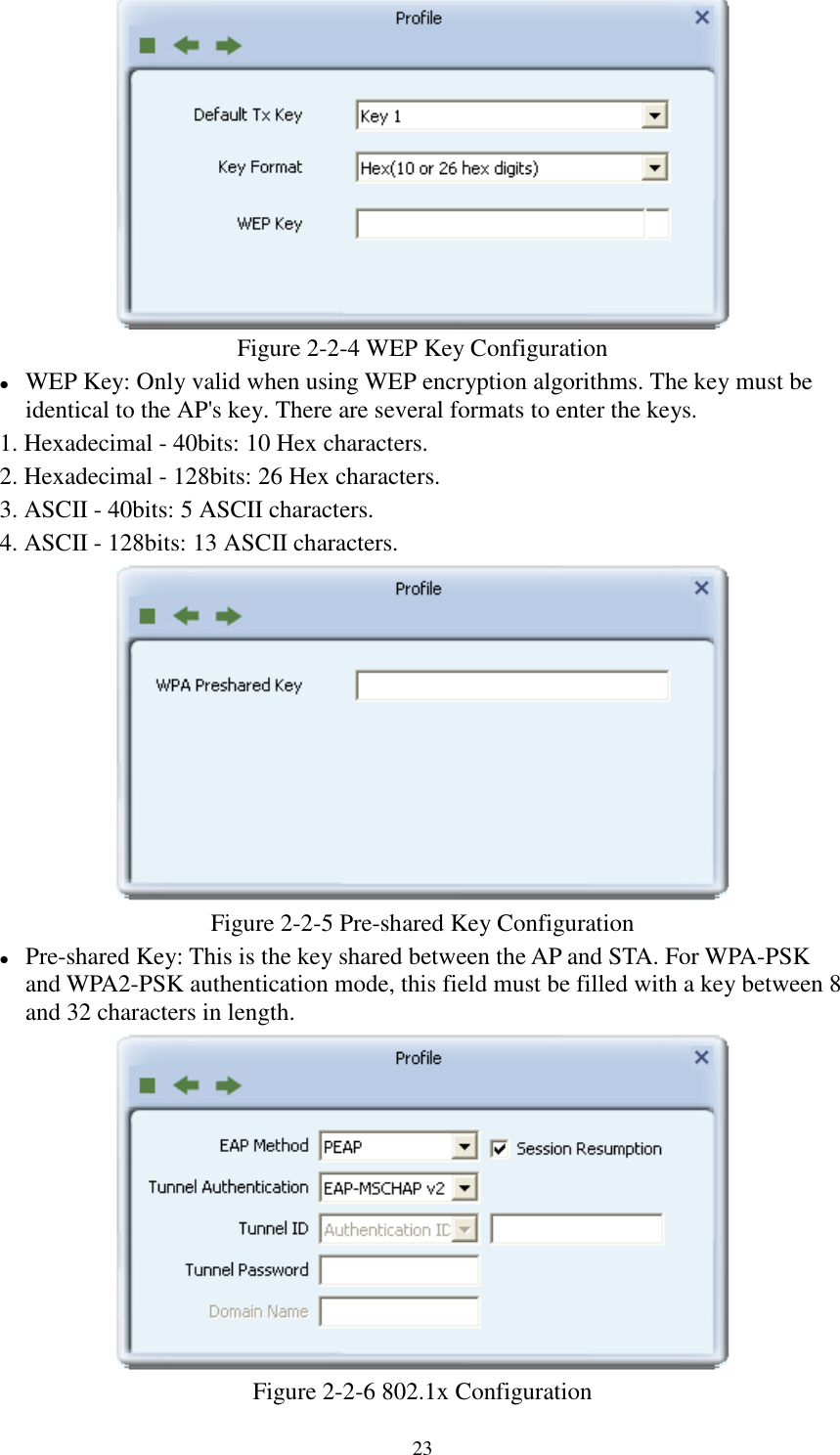 23Figure 2-2-4 WEP Key ConfigurationWEP Key: Only valid when using WEP encryption algorithms. The key must beidentical to the AP&apos;s key. There are several formats to enter the keys.1. Hexadecimal - 40bits: 10 Hex characters.2. Hexadecimal - 128bits: 26 Hex characters.3. ASCII - 40bits: 5 ASCII characters.4. ASCII - 128bits: 13 ASCII characters.Figure 2-2-5 Pre-shared Key ConfigurationPre-shared Key: This is the key shared between the AP and STA. For WPA-PSKand WPA2-PSK authentication mode, this field must be filled with a key between 8and 32 characters in length.Figure 2-2-6 802.1x Configuration