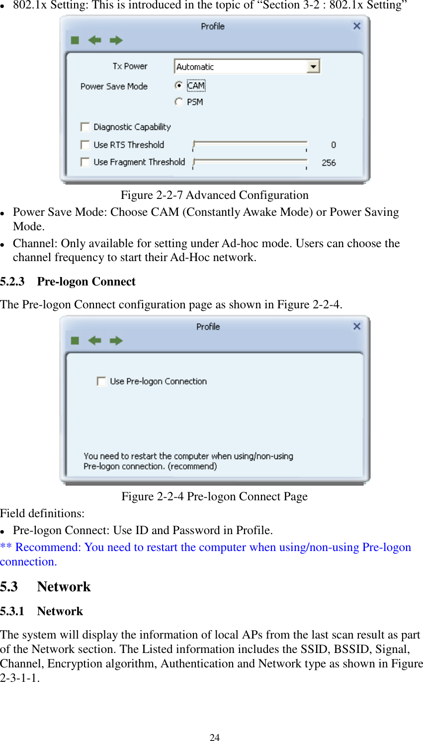 24802.1x Setting: This is introduced in the topic of “Section 3-2 : 802.1x Setting”Figure 2-2-7 Advanced ConfigurationPower Save Mode: Choose CAM (Constantly Awake Mode) or Power SavingMode.Channel: Only available for setting under Ad-hoc mode. Users can choose thechannel frequency to start their Ad-Hoc network.5.2.3 Pre-logon ConnectThe Pre-logon Connect configuration page as shown in Figure 2-2-4.Figure 2-2-4 Pre-logon Connect PageField definitions:Pre-logon Connect: Use ID and Password in Profile.** Recommend: You need to restart the computer when using/non-using Pre-logonconnection.5.3 Network5.3.1 NetworkThe system will display the information of local APs from the last scan result as partof the Network section. The Listed information includes the SSID, BSSID, Signal,Channel, Encryption algorithm, Authentication and Network type as shown in Figure2-3-1-1.