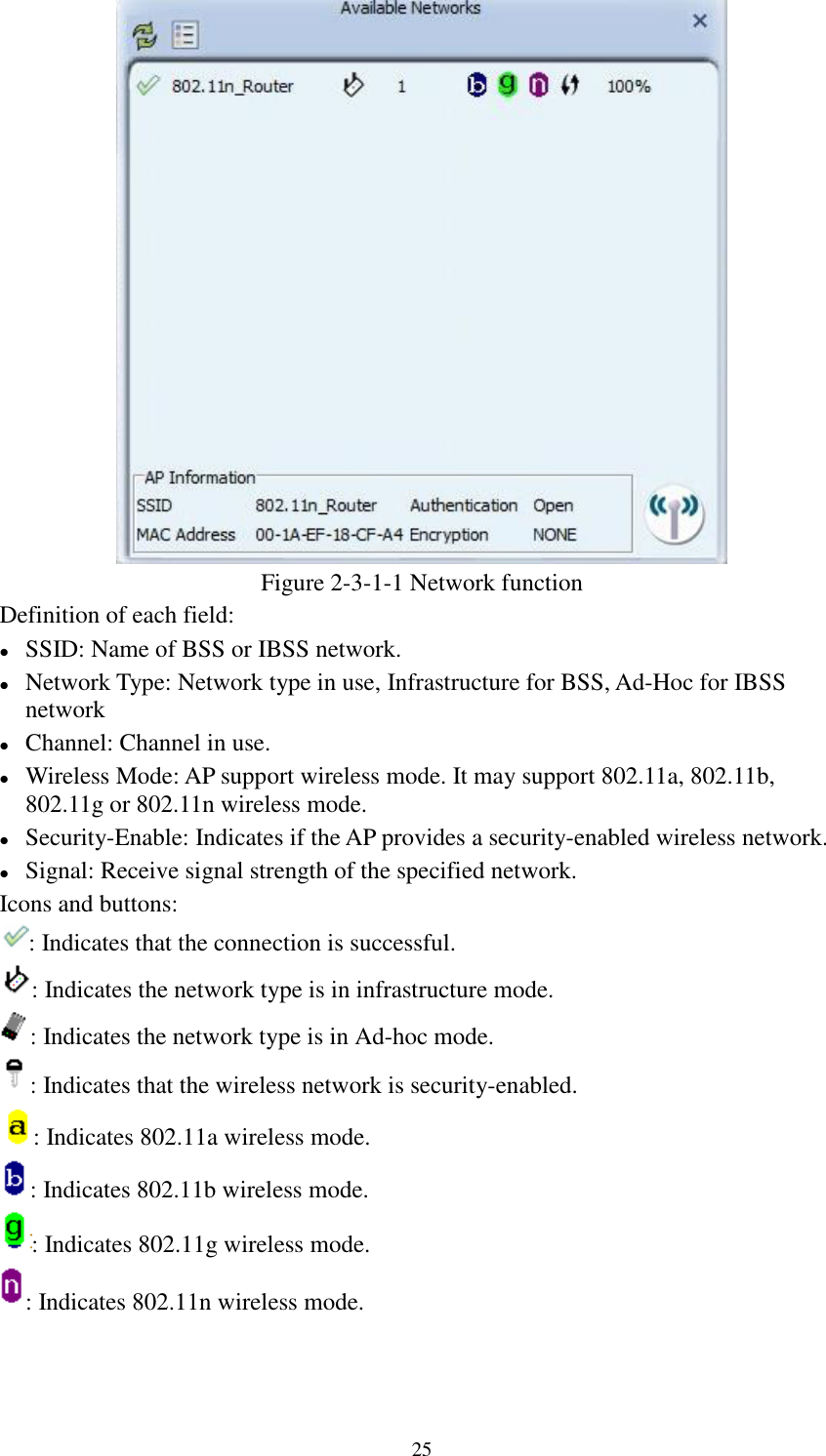 25Figure 2-3-1-1 Network functionDefinition of each field:SSID: Name of BSS or IBSS network.Network Type: Network type in use, Infrastructure for BSS, Ad-Hoc for IBSSnetworkChannel: Channel in use.Wireless Mode: AP support wireless mode. It may support 802.11a, 802.11b,802.11g or 802.11n wireless mode.Security-Enable: Indicates if the AP provides a security-enabled wireless network.Signal: Receive signal strength of the specified network.Icons and buttons:: Indicates that the connection is successful.: Indicates the network type is in infrastructure mode.: Indicates the network type is in Ad-hoc mode.: Indicates that the wireless network is security-enabled.: Indicates 802.11a wireless mode.: Indicates 802.11b wireless mode.: Indicates 802.11g wireless mode.: Indicates 802.11n wireless mode.