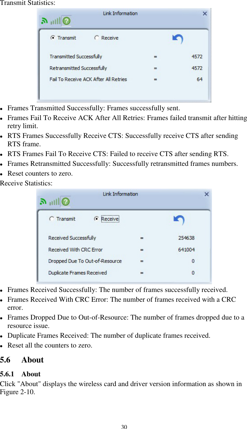 30Transmit Statistics:Frames Transmitted Successfully: Frames successfully sent.Frames Fail To Receive ACK After All Retries: Frames failed transmit after hittingretry limit.RTS Frames Successfully Receive CTS: Successfully receive CTS after sendingRTS frame.RTS Frames Fail To Receive CTS: Failed to receive CTS after sending RTS.Frames Retransmitted Successfully: Successfully retransmitted frames numbers.Reset counters to zero.Receive Statistics:Frames Received Successfully: The number of frames successfully received.Frames Received With CRC Error: The number of frames received with a CRCerror.Frames Dropped Due to Out-of-Resource: The number of frames dropped due to aresource issue.Duplicate Frames Received: The number of duplicate frames received.Reset all the counters to zero.5.6 About5.6.1 AboutClick &quot;About&quot; displays the wireless card and driver version information as shown inFigure 2-10.
