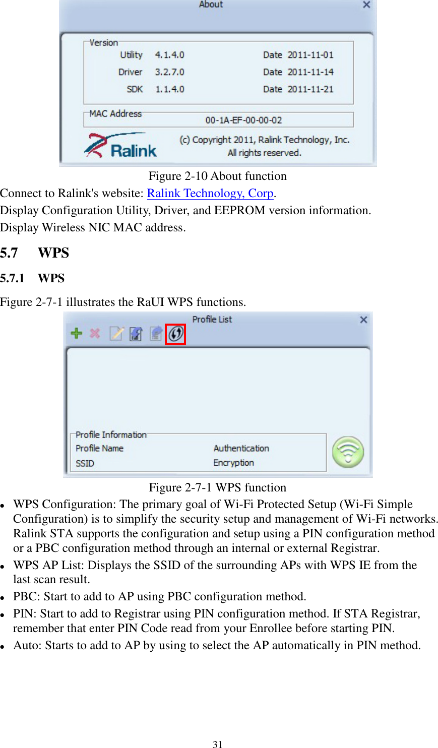 31Figure 2-10 About functionConnect to Ralink&apos;s website: Ralink Technology, Corp.Display Configuration Utility, Driver, and EEPROM version information.Display Wireless NIC MAC address.5.7 WPS5.7.1 WPSFigure 2-7-1 illustrates the RaUI WPS functions.Figure 2-7-1 WPS functionWPS Configuration: The primary goal of Wi-Fi Protected Setup (Wi-Fi SimpleConfiguration) is to simplify the security setup and management of Wi-Fi networks.Ralink STA supports the configuration and setup using a PIN configuration methodor a PBC configuration method through an internal or external Registrar.WPS AP List: Displays the SSID of the surrounding APs with WPS IE from thelast scan result.PBC: Start to add to AP using PBC configuration method.PIN: Start to add to Registrar using PIN configuration method. If STA Registrar,remember that enter PIN Code read from your Enrollee before starting PIN.Auto: Starts to add to AP by using to select the AP automatically in PIN method.