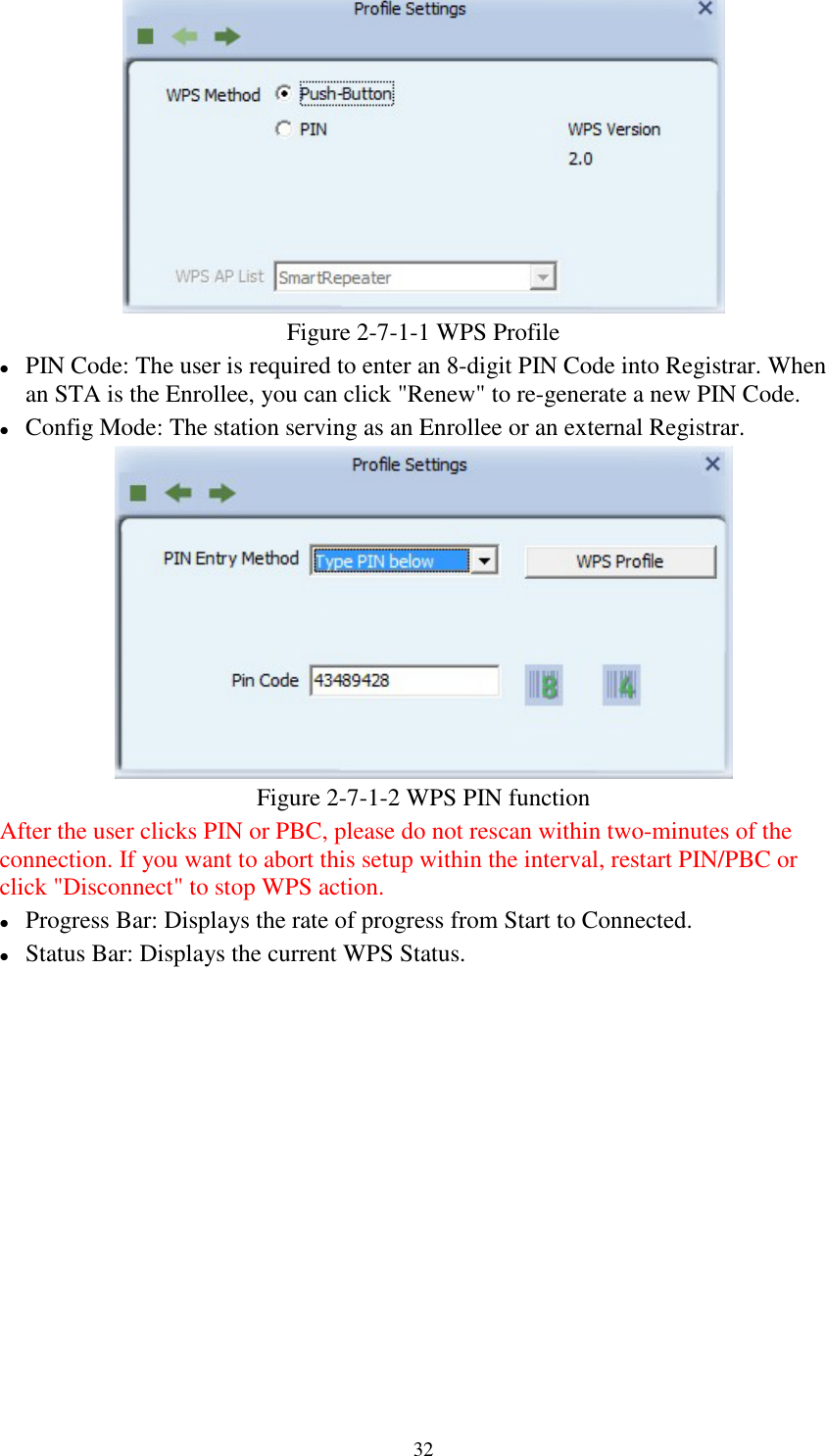 32Figure 2-7-1-1 WPS ProfilePIN Code: The user is required to enter an 8-digit PIN Code into Registrar. Whenan STA is the Enrollee, you can click &quot;Renew&quot; to re-generate a new PIN Code.Config Mode: The station serving as an Enrollee or an external Registrar.Figure 2-7-1-2 WPS PIN functionAfter the user clicks PIN or PBC, please do not rescan within two-minutes of theconnection. If you want to abort this setup within the interval, restart PIN/PBC orclick &quot;Disconnect&quot; to stop WPS action.Progress Bar: Displays the rate of progress from Start to Connected.Status Bar: Displays the current WPS Status.