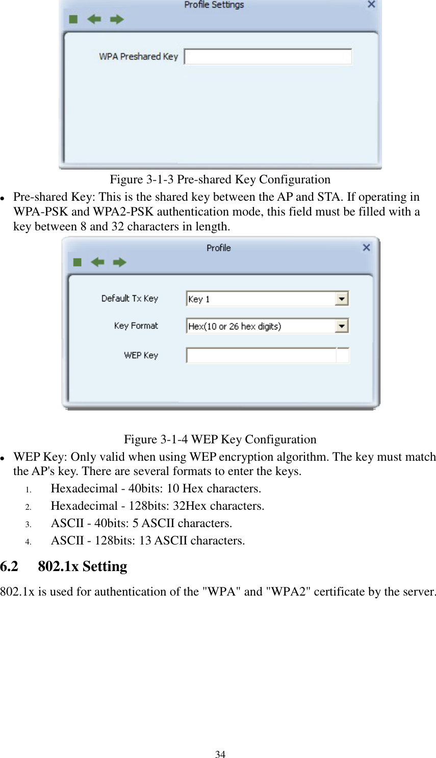 34Figure 3-1-3 Pre-shared Key ConfigurationPre-shared Key: This is the shared key between the AP and STA. If operating inWPA-PSK and WPA2-PSK authentication mode, this field must be filled with akey between 8 and 32 characters in length.Figure 3-1-4 WEP Key ConfigurationWEP Key: Only valid when using WEP encryption algorithm. The key must matchthe AP&apos;s key. There are several formats to enter the keys.1. Hexadecimal - 40bits: 10 Hex characters.2. Hexadecimal - 128bits: 32Hex characters.3. ASCII - 40bits: 5 ASCII characters.4. ASCII - 128bits: 13 ASCII characters.6.2 802.1x Setting802.1x is used for authentication of the &quot;WPA&quot; and &quot;WPA2&quot; certificate by the server.