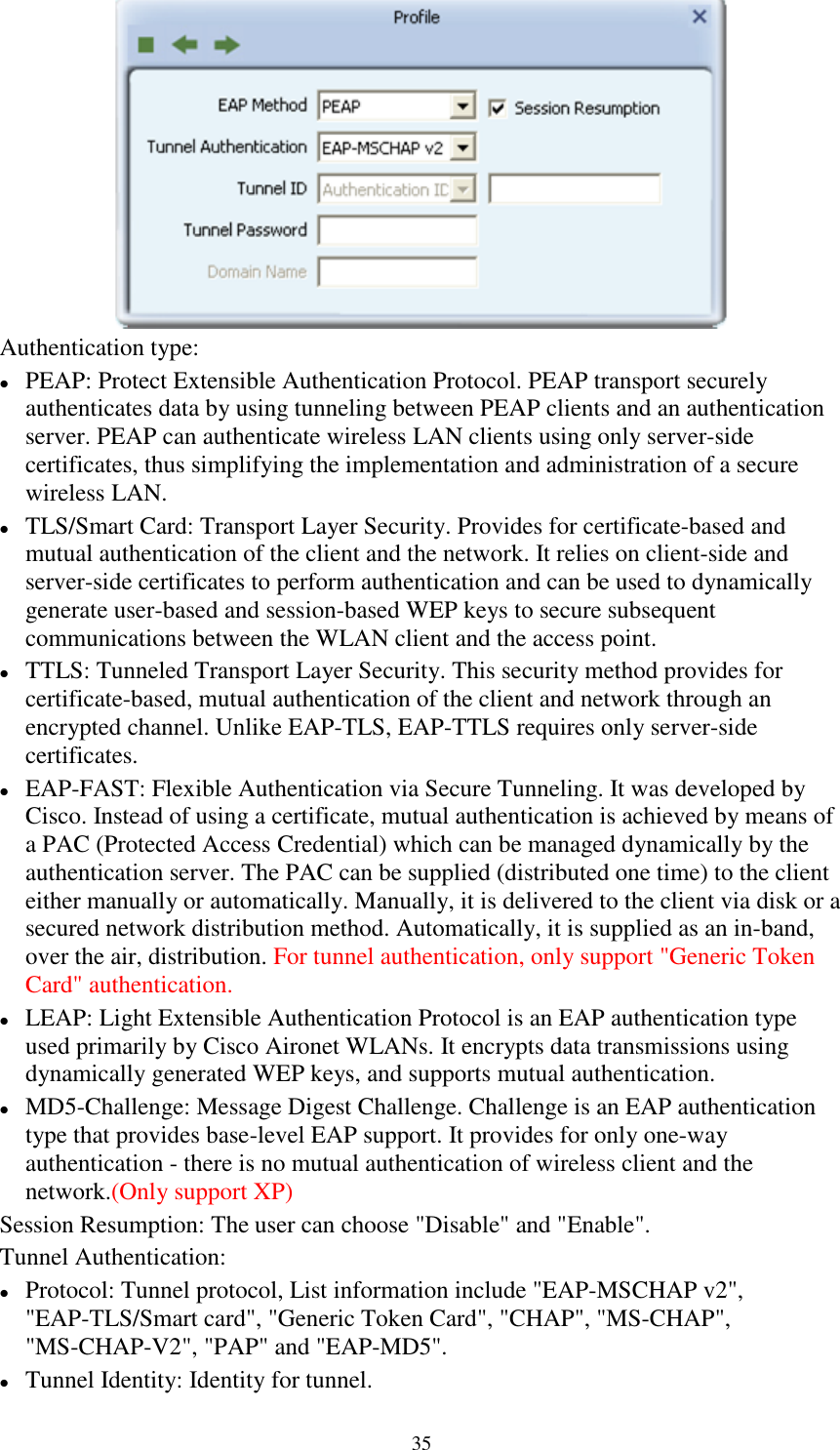 35Authentication type:PEAP: Protect Extensible Authentication Protocol. PEAP transport securelyauthenticates data by using tunneling between PEAP clients and an authenticationserver. PEAP can authenticate wireless LAN clients using only server-sidecertificates, thus simplifying the implementation and administration of a securewireless LAN.TLS/Smart Card: Transport Layer Security. Provides for certificate-based andmutual authentication of the client and the network. It relies on client-side andserver-side certificates to perform authentication and can be used to dynamicallygenerate user-based and session-based WEP keys to secure subsequentcommunications between the WLAN client and the access point.TTLS: Tunneled Transport Layer Security. This security method provides forcertificate-based, mutual authentication of the client and network through anencrypted channel. Unlike EAP-TLS, EAP-TTLS requires only server-sidecertificates.EAP-FAST: Flexible Authentication via Secure Tunneling. It was developed byCisco. Instead of using a certificate, mutual authentication is achieved by means ofa PAC (Protected Access Credential) which can be managed dynamically by theauthentication server. The PAC can be supplied (distributed one time) to the clienteither manually or automatically. Manually, it is delivered to the client via disk or asecured network distribution method. Automatically, it is supplied as an in-band,over the air, distribution. For tunnel authentication, only support &quot;Generic TokenCard&quot; authentication.LEAP: Light Extensible Authentication Protocol is an EAP authentication typeused primarily by Cisco Aironet WLANs. It encrypts data transmissions usingdynamically generated WEP keys, and supports mutual authentication.MD5-Challenge: Message Digest Challenge. Challenge is an EAP authenticationtype that provides base-level EAP support. It provides for only one-wayauthentication - there is no mutual authentication of wireless client and thenetwork.(Only support XP)Session Resumption: The user can choose &quot;Disable&quot; and &quot;Enable&quot;.Tunnel Authentication:Protocol: Tunnel protocol, List information include &quot;EAP-MSCHAP v2&quot;,&quot;EAP-TLS/Smart card&quot;, &quot;Generic Token Card&quot;, &quot;CHAP&quot;, &quot;MS-CHAP&quot;,&quot;MS-CHAP-V2&quot;, &quot;PAP&quot; and &quot;EAP-MD5&quot;.Tunnel Identity: Identity for tunnel.