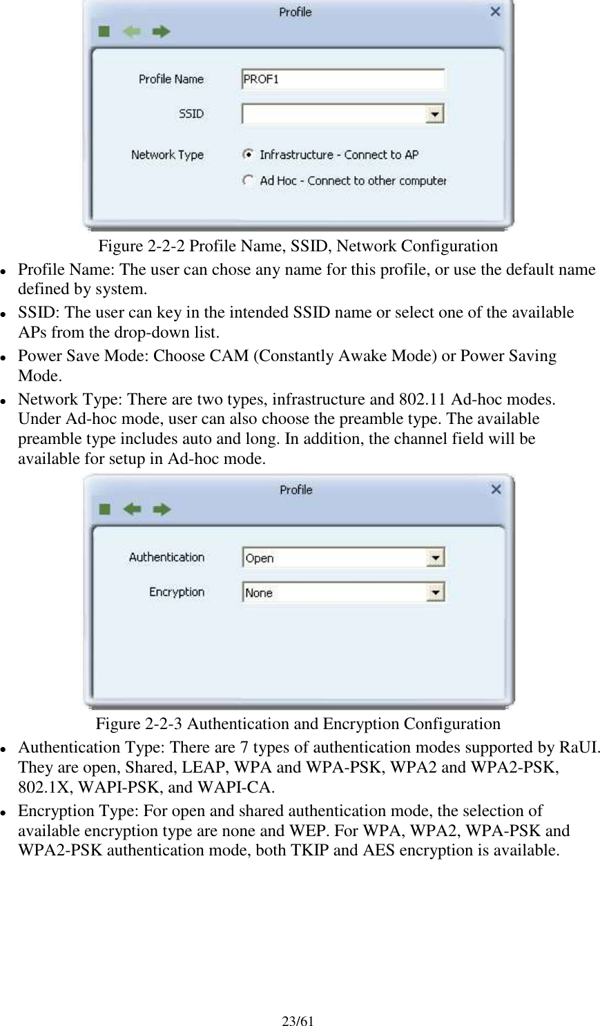 23/61Figure 2-2-2 Profile Name, SSID, Network ConfigurationProfile Name: The user can chose any name for this profile, or use the default namedefined by system.SSID: The user can key in the intended SSID name or select one of the availableAPs from the drop-down list.Power Save Mode: Choose CAM (Constantly Awake Mode) or Power SavingMode.Network Type: There are two types, infrastructure and 802.11 Ad-hoc modes.Under Ad-hoc mode, user can also choose the preamble type. The availablepreamble type includes auto and long. In addition, the channel field will beavailable for setup in Ad-hoc mode.Figure 2-2-3 Authentication and Encryption ConfigurationAuthentication Type: There are 7 types of authentication modes supported by RaUI.They are open, Shared, LEAP, WPA and WPA-PSK, WPA2 and WPA2-PSK,802.1X, WAPI-PSK, and WAPI-CA.Encryption Type: For open and shared authentication mode, the selection ofavailable encryption type are none and WEP. For WPA, WPA2, WPA-PSK andWPA2-PSK authentication mode, both TKIP and AES encryption is available.