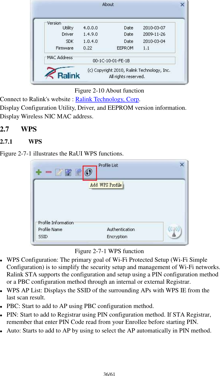 36/61Figure 2-10 About functionConnect to Ralink&apos;s website : Ralink Technology, Corp.Display Configuration Utility, Driver, and EEPROM version information.Display Wireless NIC MAC address.2.7 WPS2.7.1 WPSFigure 2-7-1 illustrates the RaUI WPS functions.Figure 2-7-1 WPS functionWPS Configuration: The primary goal of Wi-Fi Protected Setup (Wi-Fi SimpleConfiguration) is to simplify the security setup and management of Wi-Fi networks.Ralink STA supports the configuration and setup using a PIN configuration methodor a PBC configuration method through an internal or external Registrar.WPS AP List: Displays the SSID of the surrounding APs with WPS IE from thelast scan result.PBC: Start to add to AP using PBC configuration method.PIN: Start to add to Registrar using PIN configuration method. If STA Registrar,remember that enter PIN Code read from your Enrollee before starting PIN.Auto: Starts to add to AP by using to select the AP automatically in PIN method.