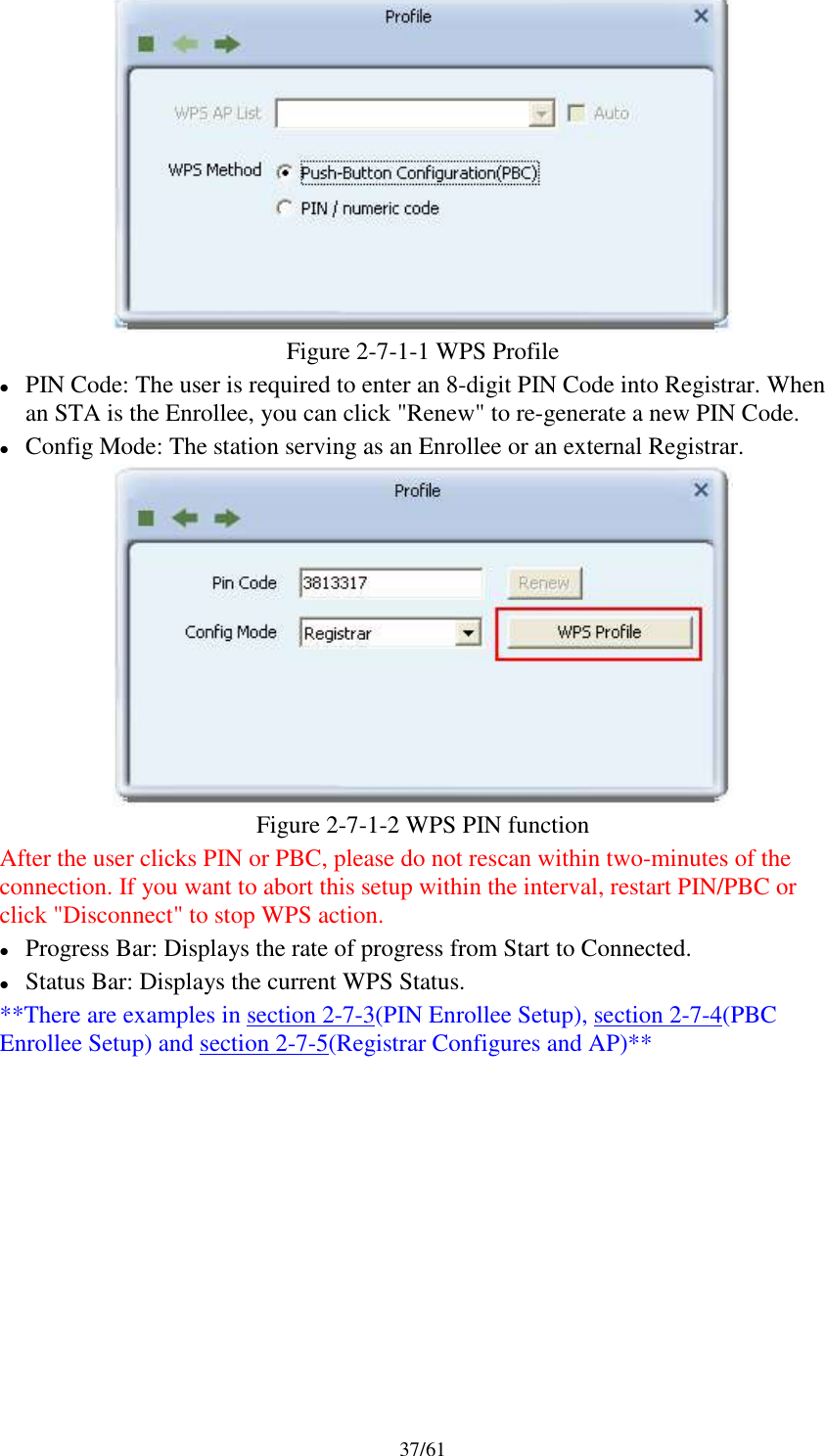 37/61Figure 2-7-1-1 WPS ProfilePIN Code: The user is required to enter an 8-digit PIN Code into Registrar. Whenan STA is the Enrollee, you can click &quot;Renew&quot; to re-generate a new PIN Code.Config Mode: The station serving as an Enrollee or an external Registrar.Figure 2-7-1-2 WPS PIN functionAfter the user clicks PIN or PBC, please do not rescan within two-minutes of theconnection. If you want to abort this setup within the interval, restart PIN/PBC orclick &quot;Disconnect&quot; to stop WPS action.Progress Bar: Displays the rate of progress from Start to Connected.Status Bar: Displays the current WPS Status.**There are examples in section 2-7-3(PIN Enrollee Setup), section 2-7-4(PBCEnrollee Setup) and section 2-7-5(Registrar Configures and AP)**