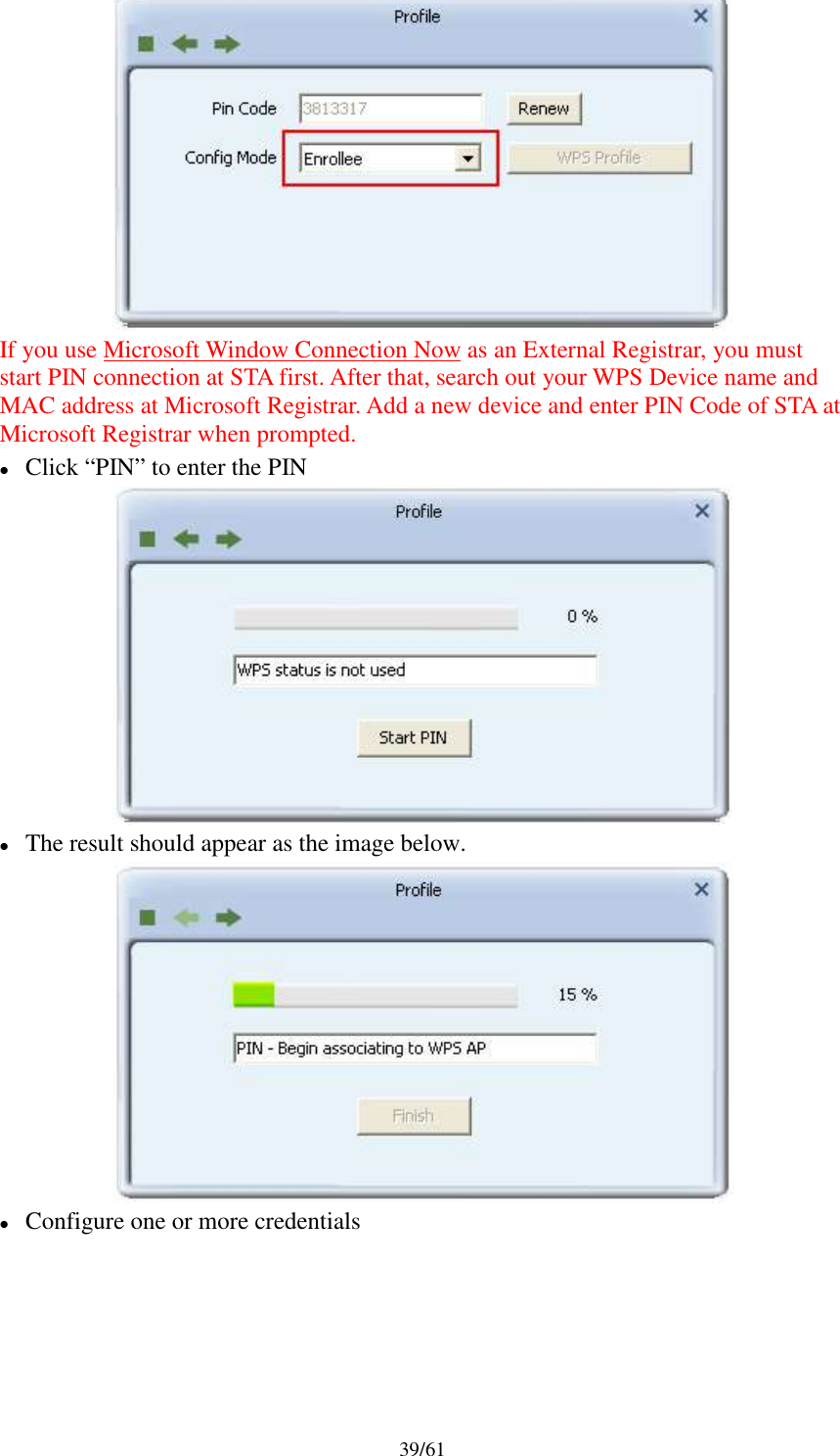 39/61If you use Microsoft Window Connection Now as an External Registrar, you muststart PIN connection at STA first. After that, search out your WPS Device name andMAC address at Microsoft Registrar. Add a new device and enter PIN Code of STA atMicrosoft Registrar when prompted.Click “PIN” to enter the PINThe result should appear as the image below.Configure one or more credentials