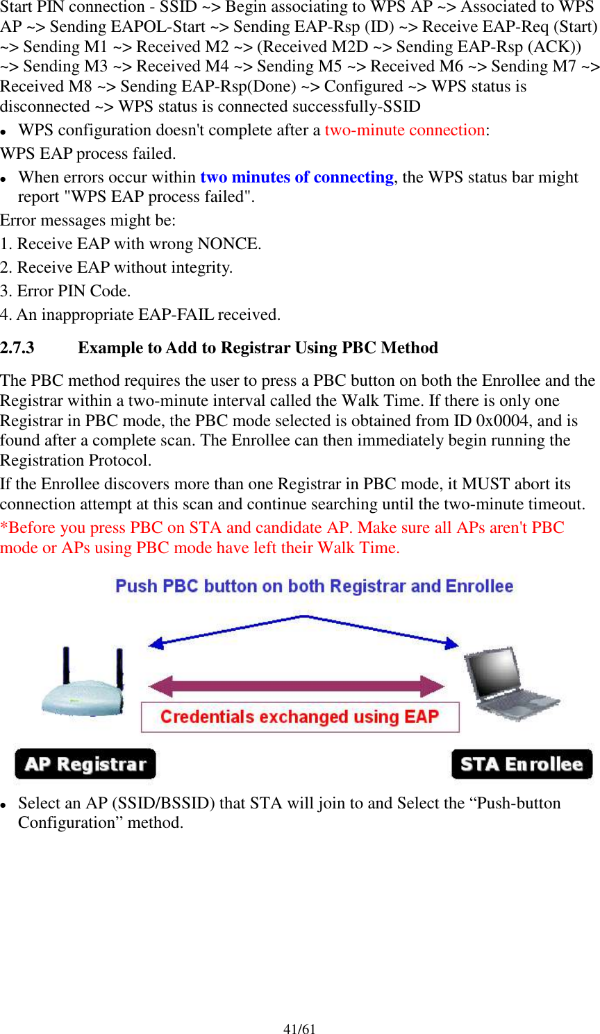41/61Start PIN connection - SSID ~&gt; Begin associating to WPS AP ~&gt; Associated to WPSAP ~&gt; Sending EAPOL-Start ~&gt; Sending EAP-Rsp (ID) ~&gt; Receive EAP-Req (Start)~&gt; Sending M1 ~&gt; Received M2 ~&gt; (Received M2D ~&gt; Sending EAP-Rsp (ACK))~&gt; Sending M3 ~&gt; Received M4 ~&gt; Sending M5 ~&gt; Received M6 ~&gt; Sending M7 ~&gt;Received M8 ~&gt; Sending EAP-Rsp(Done) ~&gt; Configured ~&gt; WPS status isdisconnected ~&gt; WPS status is connected successfully-SSIDWPS configuration doesn&apos;t complete after a two-minute connection:WPS EAP process failed.When errors occur within two minutes of connecting, the WPS status bar mightreport &quot;WPS EAP process failed&quot;.Error messages might be:1. Receive EAP with wrong NONCE.2. Receive EAP without integrity.3. Error PIN Code.4. An inappropriate EAP-FAIL received.2.7.3 Example to Add to Registrar Using PBC MethodThe PBC method requires the user to press a PBC button on both the Enrollee and theRegistrar within a two-minute interval called the Walk Time. If there is only oneRegistrar in PBC mode, the PBC mode selected is obtained from ID 0x0004, and isfound after a complete scan. The Enrollee can then immediately begin running theRegistration Protocol.If the Enrollee discovers more than one Registrar in PBC mode, it MUST abort itsconnection attempt at this scan and continue searching until the two-minute timeout.*Before you press PBC on STA and candidate AP. Make sure all APs aren&apos;t PBCmode or APs using PBC mode have left their Walk Time.Select an AP (SSID/BSSID) that STA will join to and Select the “Push-buttonConfiguration” method.