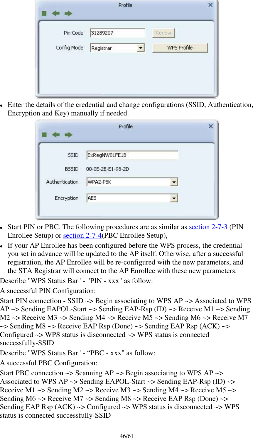 46/61Enter the details of the credential and change configurations (SSID, Authentication,Encryption and Key) manually if needed.Start PIN or PBC. The following procedures are as similar as section 2-7-3 (PINEnrollee Setup) or section 2-7-4(PBC Enrollee Setup),If your AP Enrollee has been configured before the WPS process, the credentialyou set in advance will be updated to the AP itself. Otherwise, after a successfulregistration, the AP Enrollee will be re-configured with the new parameters, andthe STA Registrar will connect to the AP Enrollee with these new parameters.Describe &quot;WPS Status Bar&quot; - &quot;PIN - xxx&quot; as follow:A successful PIN Configuration:Start PIN connection - SSID ~&gt; Begin associating to WPS AP ~&gt; Associated to WPSAP ~&gt; Sending EAPOL-Start ~&gt; Sending EAP-Rsp (ID) ~&gt; Receive M1 ~&gt; SendingM2 ~&gt; Receive M3 ~&gt; Sending M4 ~&gt; Receive M5 ~&gt; Sending M6 ~&gt; Receive M7~&gt; Sending M8 ~&gt; Receive EAP Rsp (Done) ~&gt; Sending EAP Rsp (ACK) ~&gt;Configured ~&gt; WPS status is disconnected ~&gt; WPS status is connectedsuccessfully-SSIDDescribe &quot;WPS Status Bar&quot; - “PBC - xxx&quot; as follow:A successful PBC Configuration:Start PBC connection ~&gt; Scanning AP ~&gt; Begin associating to WPS AP ~&gt;Associated to WPS AP ~&gt; Sending EAPOL-Start ~&gt; Sending EAP-Rsp (ID) ~&gt;Receive M1 ~&gt; Sending M2 ~&gt; Receive M3 ~&gt; Sending M4 ~&gt; Receive M5 ~&gt;Sending M6 ~&gt; Receive M7 ~&gt; Sending M8 ~&gt; Receive EAP Rsp (Done) ~&gt;Sending EAP Rsp (ACK) ~&gt; Configured ~&gt; WPS status is disconnected ~&gt; WPSstatus is connected successfully-SSID