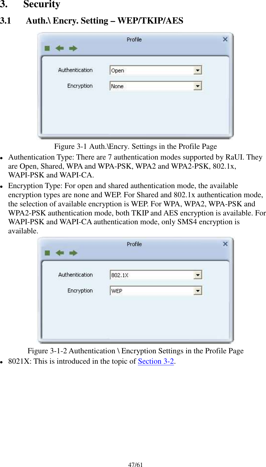 47/613. Security3.1 Auth.\ Encry. Setting – WEP/TKIP/AESFigure 3-1 Auth.\Encry. Settings in the Profile PageAuthentication Type: There are 7 authentication modes supported by RaUI. Theyare Open, Shared, WPA and WPA-PSK, WPA2 and WPA2-PSK, 802.1x,WAPI-PSK and WAPI-CA.Encryption Type: For open and shared authentication mode, the availableencryption types are none and WEP. For Shared and 802.1x authentication mode,the selection of available encryption is WEP. For WPA, WPA2, WPA-PSK andWPA2-PSK authentication mode, both TKIP and AES encryption is available. ForWAPI-PSK and WAPI-CA authentication mode, only SMS4 encryption isavailable.Figure 3-1-2 Authentication \ Encryption Settings in the Profile Page8021X: This is introduced in the topic of Section 3-2.
