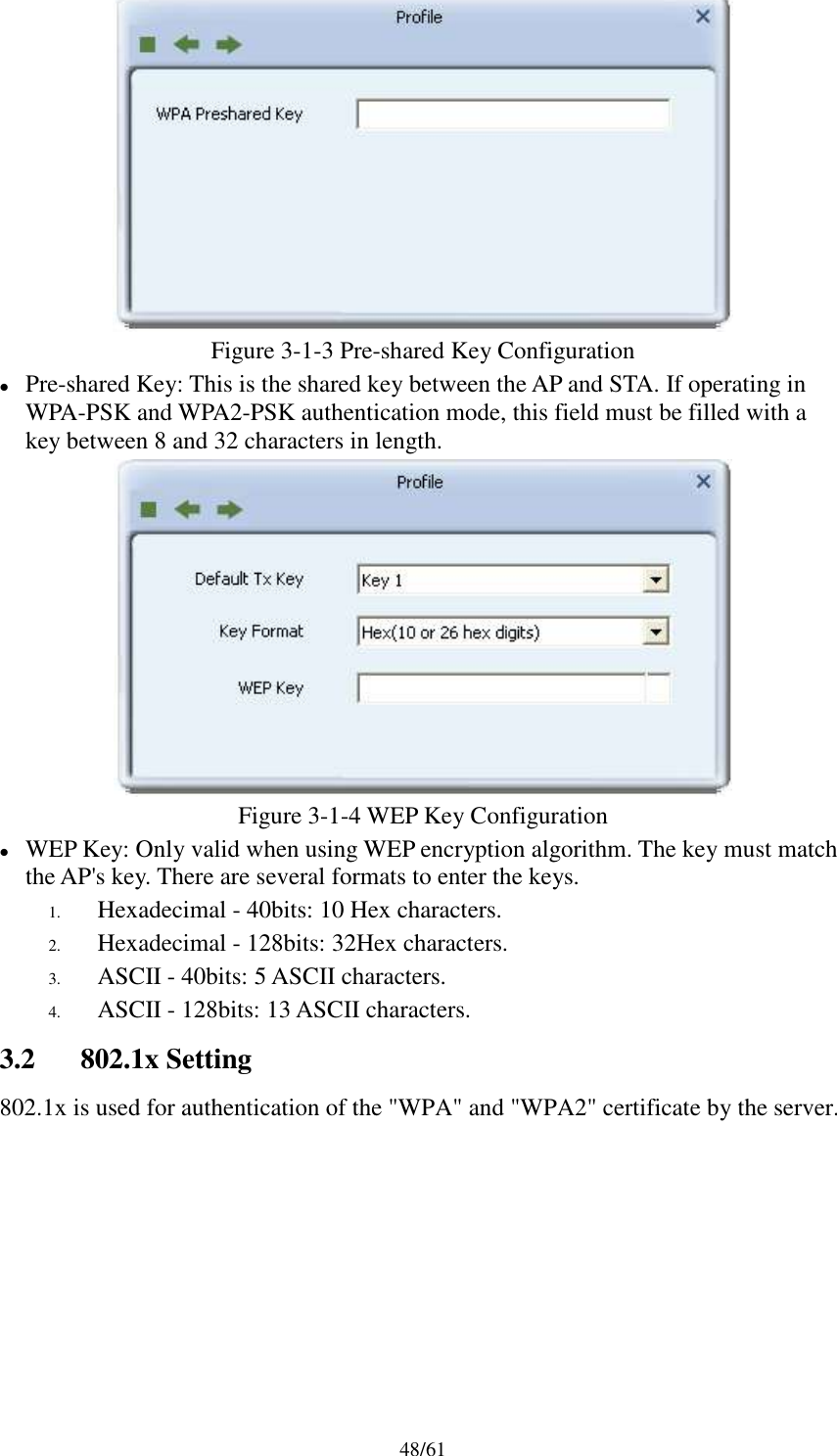 48/61Figure 3-1-3 Pre-shared Key ConfigurationPre-shared Key: This is the shared key between the AP and STA. If operating inWPA-PSK and WPA2-PSK authentication mode, this field must be filled with akey between 8 and 32 characters in length.Figure 3-1-4 WEP Key ConfigurationWEP Key: Only valid when using WEP encryption algorithm. The key must matchthe AP&apos;s key. There are several formats to enter the keys.1. Hexadecimal - 40bits: 10 Hex characters.2. Hexadecimal - 128bits: 32Hex characters.3. ASCII - 40bits: 5 ASCII characters.4. ASCII - 128bits: 13 ASCII characters.3.2 802.1x Setting802.1x is used for authentication of the &quot;WPA&quot; and &quot;WPA2&quot; certificate by the server.