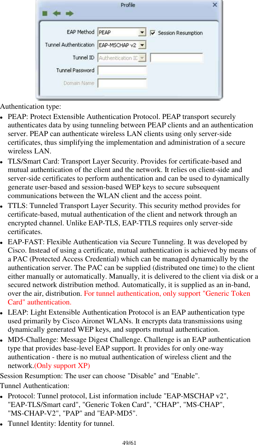 49/61Authentication type:PEAP: Protect Extensible Authentication Protocol. PEAP transport securelyauthenticates data by using tunneling between PEAP clients and an authenticationserver. PEAP can authenticate wireless LAN clients using only server-sidecertificates, thus simplifying the implementation and administration of a securewireless LAN.TLS/Smart Card: Transport Layer Security. Provides for certificate-based andmutual authentication of the client and the network. It relies on client-side andserver-side certificates to perform authentication and can be used to dynamicallygenerate user-based and session-based WEP keys to secure subsequentcommunications between the WLAN client and the access point.TTLS: Tunneled Transport Layer Security. This security method provides forcertificate-based, mutual authentication of the client and network through anencrypted channel. Unlike EAP-TLS, EAP-TTLS requires only server-sidecertificates.EAP-FAST: Flexible Authentication via Secure Tunneling. It was developed byCisco. Instead of using a certificate, mutual authentication is achieved by means ofa PAC (Protected Access Credential) which can be managed dynamically by theauthentication server. The PAC can be supplied (distributed one time) to the clienteither manually or automatically. Manually, it is delivered to the client via disk or asecured network distribution method. Automatically, it is supplied as an in-band,over the air, distribution. For tunnel authentication, only support &quot;Generic TokenCard&quot; authentication.LEAP: Light Extensible Authentication Protocol is an EAP authentication typeused primarily by Cisco Aironet WLANs. It encrypts data transmissions usingdynamically generated WEP keys, and supports mutual authentication.MD5-Challenge: Message Digest Challenge. Challenge is an EAP authenticationtype that provides base-level EAP support. It provides for only one-wayauthentication - there is no mutual authentication of wireless client and thenetwork.(Only support XP)Session Resumption: The user can choose &quot;Disable&quot; and &quot;Enable&quot;.Tunnel Authentication:Protocol: Tunnel protocol, List information include &quot;EAP-MSCHAP v2&quot;,&quot;EAP-TLS/Smart card&quot;, &quot;Generic Token Card&quot;, &quot;CHAP&quot;, &quot;MS-CHAP&quot;,&quot;MS-CHAP-V2&quot;, &quot;PAP&quot; and &quot;EAP-MD5&quot;.Tunnel Identity: Identity for tunnel.