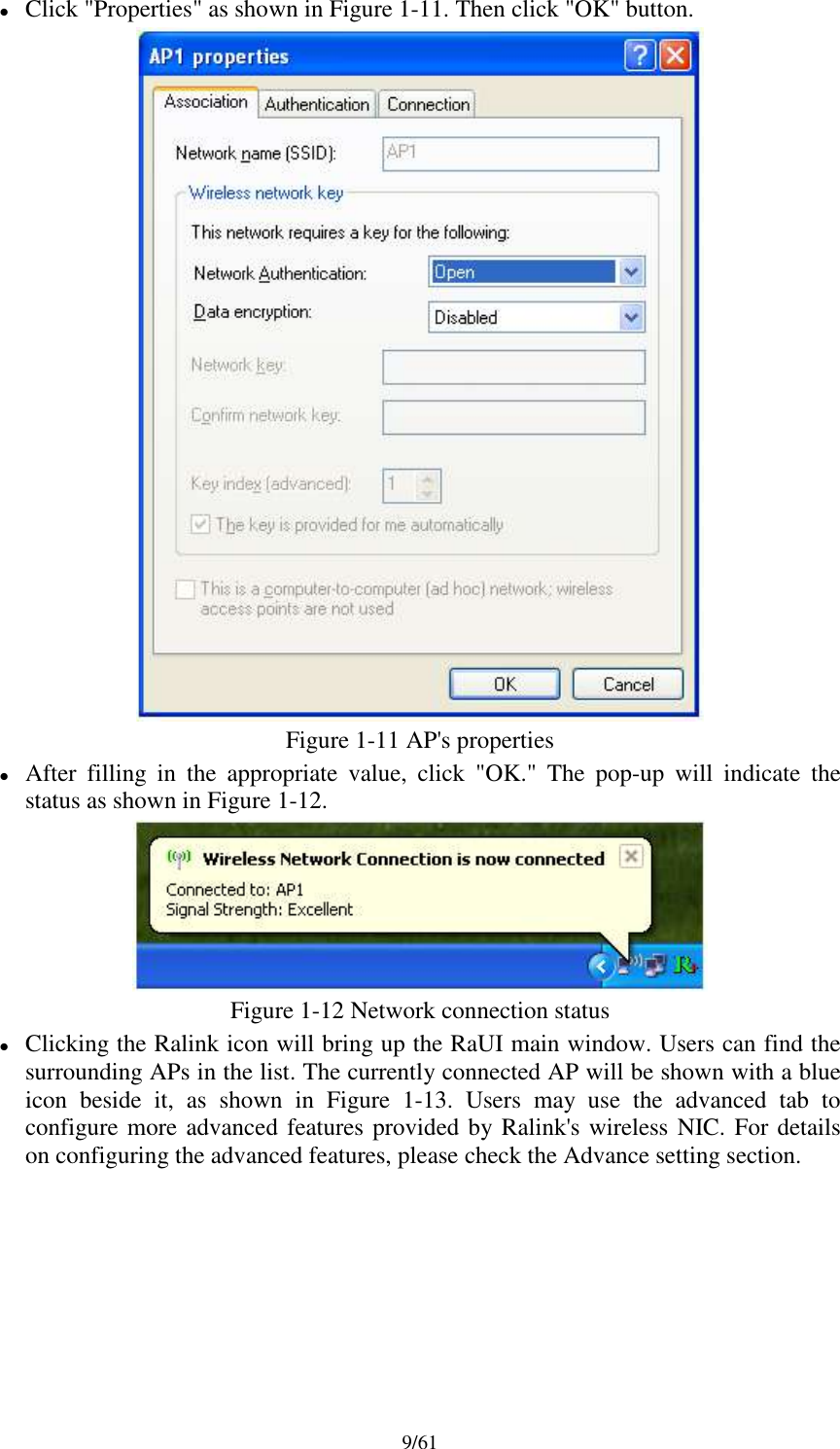 9/61Click &quot;Properties&quot; as shown in Figure 1-11. Then click &quot;OK&quot; button.Figure 1-11 AP&apos;s propertiesAfter filling in the appropriate value, click &quot;OK.&quot; The pop-up will indicate thestatus as shown in Figure 1-12.Figure 1-12 Network connection statusClicking the Ralink icon will bring up the RaUI main window. Users can find thesurrounding APs in the list. The currently connected AP will be shown with a blueicon beside it, as shown in Figure 1-13. Users may use the advanced tab toconfigure more advanced features provided by Ralink&apos;s wireless NIC. For detailson configuring the advanced features, please check the Advance setting section.