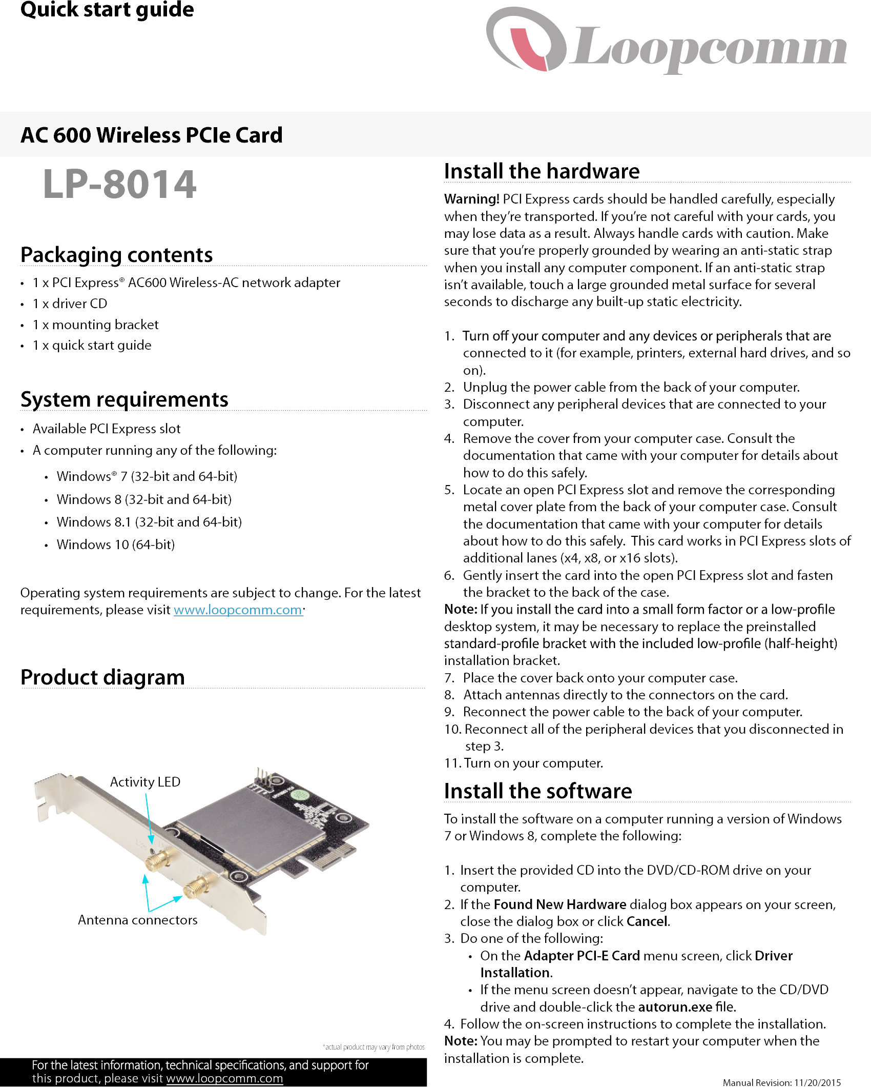 Quick start guideManual Revision: 11/20/2015www.loopcomm.comPackaging contentsLP-8014•  1 x PCI Express® AC600 Wireless-AC network adapter•  1 x driver CD•  1 x mounting bracket•  1 x quick start guideSystem requirements•  Available PCI Express slot•  A computer running any of the following:•  Windows® 7 (32-bit and 64-bit)•  Windows 8 (32-bit and 64-bit)•  Windows 8.1 (32-bit and 64-bit)•  Windows 10 (64-bit)Operating system requirements are subject to change. For the latest requirements, please visit www.loopcomm.com.AC 600 Wireless PCIe Card*actual product may vary from photosProduct diagramInstall the hardwareWarning! PCI Express cards should be handled carefully, especially when they’re transported. If you’re not careful with your cards, you may lose data as a result. Always handle cards with caution. Make sure that you’re properly grounded by wearing an anti-static strap when you install any computer component. If an anti-static strap isn’t available, touch a large grounded metal surface for several seconds to discharge any built-up static electricity.1.    connected to it (for example, printers, external hard drives, and so  on).2.   Unplug the power cable from the back of your computer.3.   Disconnect any peripheral devices that are connected to your  computer.4.   Remove the cover from your computer case. Consult the  documentation that came with your computer for details about  how to do this safely.5.   Locate an open PCI Express slot and remove the corresponding  metal cover plate from the back of your computer case. Consult  the documentation that came with your computer for details  about how to do this safely.  This card works in PCI Express slots of  additional lanes (x4, x8, or x16 slots).6.   Gently insert the card into the open PCI Express slot and fasten  the bracket to the back of the case.Note:desktop system, it may be necessary to replace the preinstalled installation bracket.7.   Place the cover back onto your computer case.8.   Attach antennas directly to the connectors on the card.9.   Reconnect the power cable to the back of your computer.10. Reconnect all of the peripheral devices that you disconnected in        step 3.11. Turn on your computer.Install the softwareTo install the software on a computer running a version of Windows 7 or Windows 8, complete the following:1.  Insert the provided CD into the DVD/CD-ROM drive on your computer.2.  If the Found New Hardware dialog box appears on your screen, close the dialog box or click Cancel.3.  Do one of the following:•  On the Adapter PCI-E Card menu screen, click Driver Installation.•  If the menu screen doesn’t appear, navigate to the CD/DVD drive and double-click the autorun.exe4.  Follow the on-screen instructions to complete the installation.Note: You may be prompted to restart your computer when the installation is complete.Activity LEDAntenna connectorsthis product, please visit 