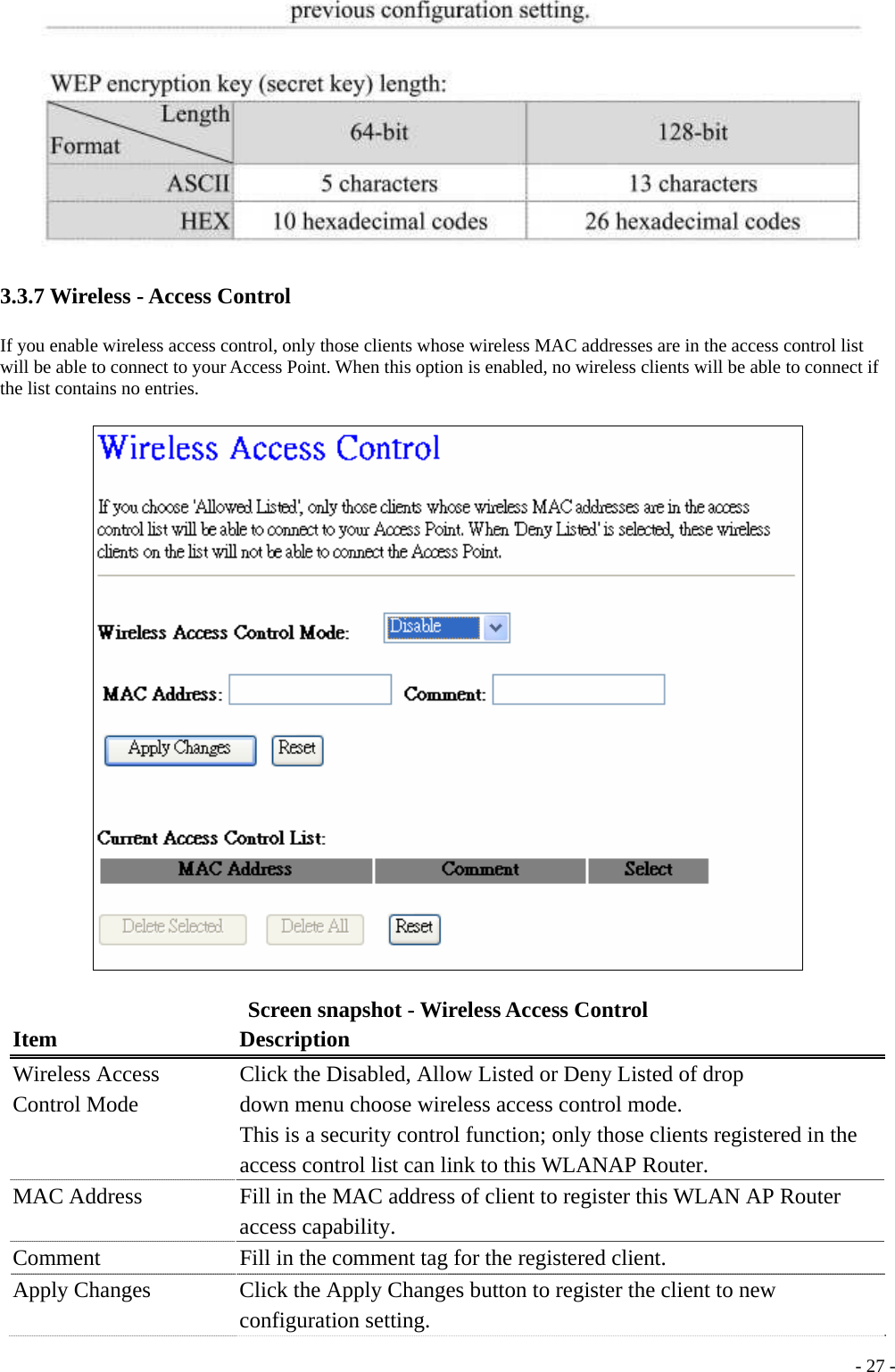  3.3.7 Wireless - Access Control If you enable wireless access control, only those clients whose wireless MAC addresses are in the access control list will be able to connect to your Access Point. When this option is enabled, no wireless clients will be able to connect if the list contains no entries.  Screen snapshot - Wireless Access Control Item Description Wireless Access Control Mode Click the Disabled, Allow Listed or Deny Listed of drop down menu choose wireless access control mode. This is a security control function; only those clients registered in the access control list can link to this WLANAP Router. MAC Address  Fill in the MAC address of client to register this WLAN AP Router access capability. Comment  Fill in the comment tag for the registered client. Apply Changes      Click the Apply Changes button to register the client to new configuration setting.  - 27 -