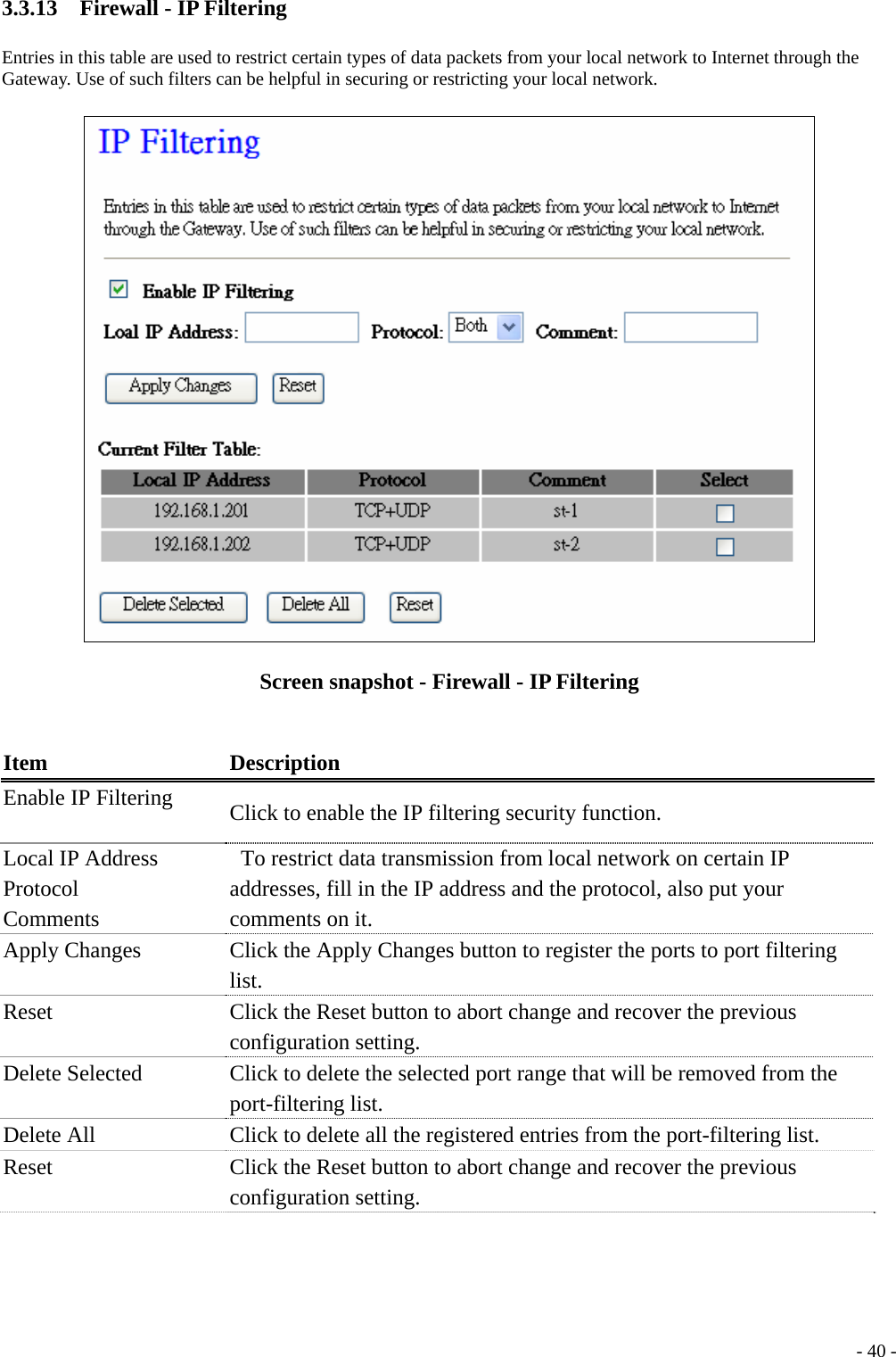 3.3.13    Firewall - IP Filtering Entries in this table are used to restrict certain types of data packets from your local network to Internet through the Gateway. Use of such filters can be helpful in securing or restricting your local network.  Screen snapshot - Firewall - IP Filtering  Item Description Enable IP Filtering  Click to enable the IP filtering security function. Local IP Address Protocol  Comments     To restrict data transmission from local network on certain IP addresses, fill in the IP address and the protocol, also put your comments on it. Apply Changes  Click the Apply Changes button to register the ports to port filtering list. Reset  Click the Reset button to abort change and recover the previous configuration setting. Delete Selected  Click to delete the selected port range that will be removed from the port-filtering list. Delete All  Click to delete all the registered entries from the port-filtering list. Reset  Click the Reset button to abort change and recover the previous configuration setting.   - 40 -