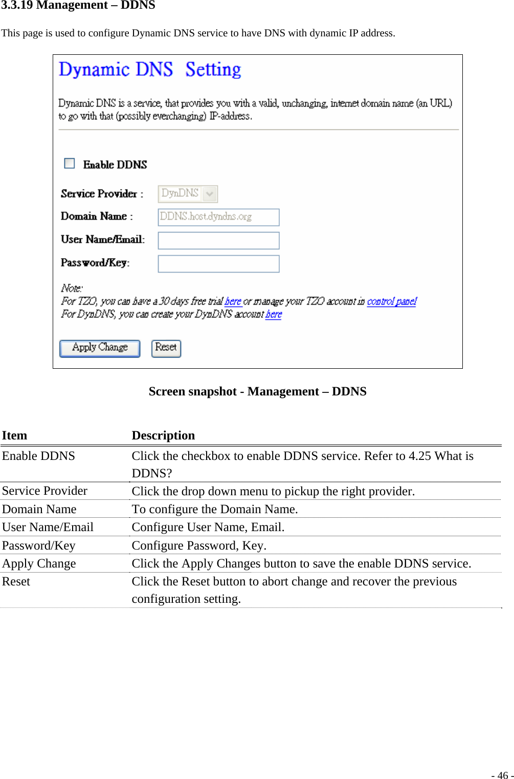 3.3.19 Management – DDNS This page is used to configure Dynamic DNS service to have DNS with dynamic IP address.  Screen snapshot - Management – DDNS  Item Description Enable DDNS  Click the checkbox to enable DDNS service. Refer to 4.25 What is DDNS? Service Provider    Click the drop down menu to pickup the right provider. Domain Name    To configure the Domain Name. User Name/Email  Configure User Name, Email. Password/Key   Configure Password, Key. Apply Change  Click the Apply Changes button to save the enable DDNS service. Reset  Click the Reset button to abort change and recover the previous configuration setting.   - 46 -