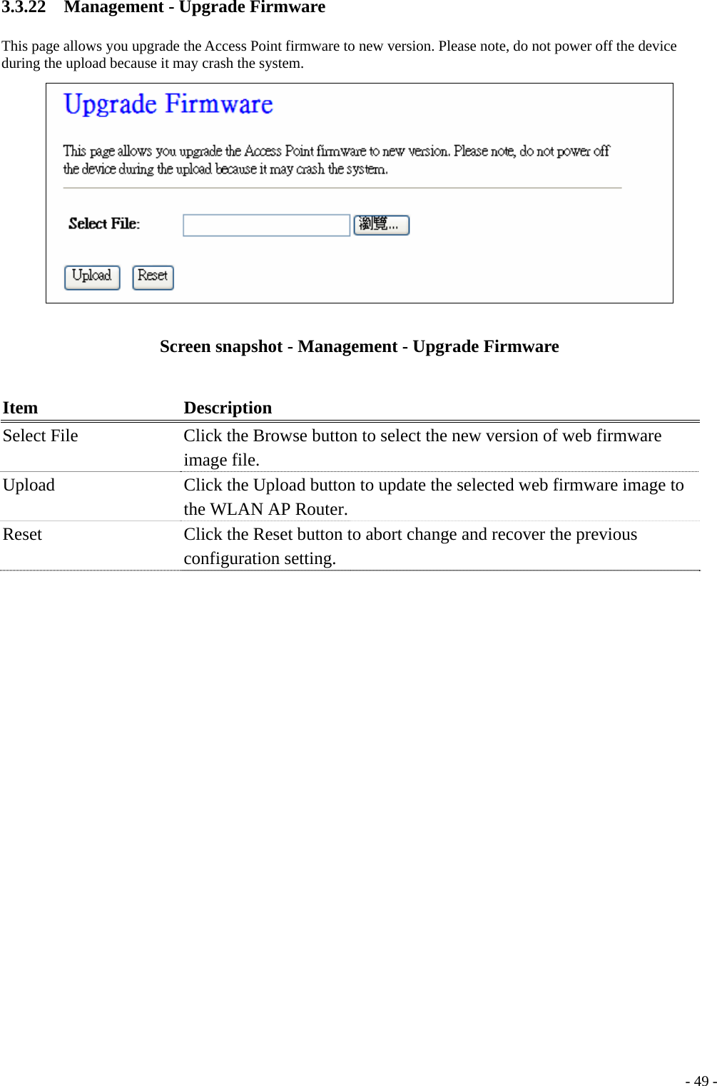 3.3.22  Management - Upgrade Firmware This page allows you upgrade the Access Point firmware to new version. Please note, do not power off the device during the upload because it may crash the system.  Screen snapshot - Management - Upgrade Firmware  Item Description Select File  Click the Browse button to select the new version of web firmware image file. Upload  Click the Upload button to update the selected web firmware image to the WLAN AP Router. Reset  Click the Reset button to abort change and recover the previous configuration setting.   - 49 -