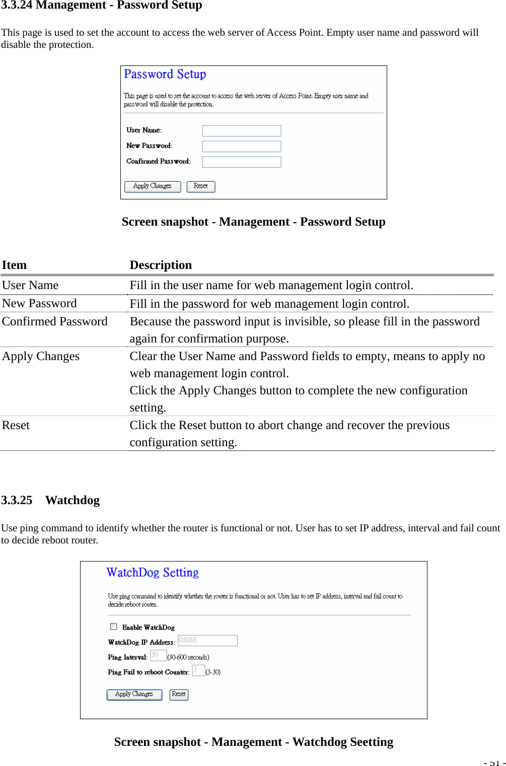 3.3.24 Management - Password Setup This page is used to set the account to access the web server of Access Point. Empty user name and password will disable the protection.  Screen snapshot - Management - Password Setup  Item Description User Name    Fill in the user name for web management login control. New Password  Fill in the password for web management login control. Confirmed Password    Because the password input is invisible, so please fill in the password again for confirmation purpose. Apply Changes  Clear the User Name and Password fields to empty, means to apply no web management login control. Click the Apply Changes button to complete the new configuration setting. Reset  Click the Reset button to abort change and recover the previous configuration setting.  3.3.25  Watchdog Use ping command to identify whether the router is functional or not. User has to set IP address, interval and fail count to decide reboot router.   - 51 -Screen snapshot - Management - Watchdog Seetting 