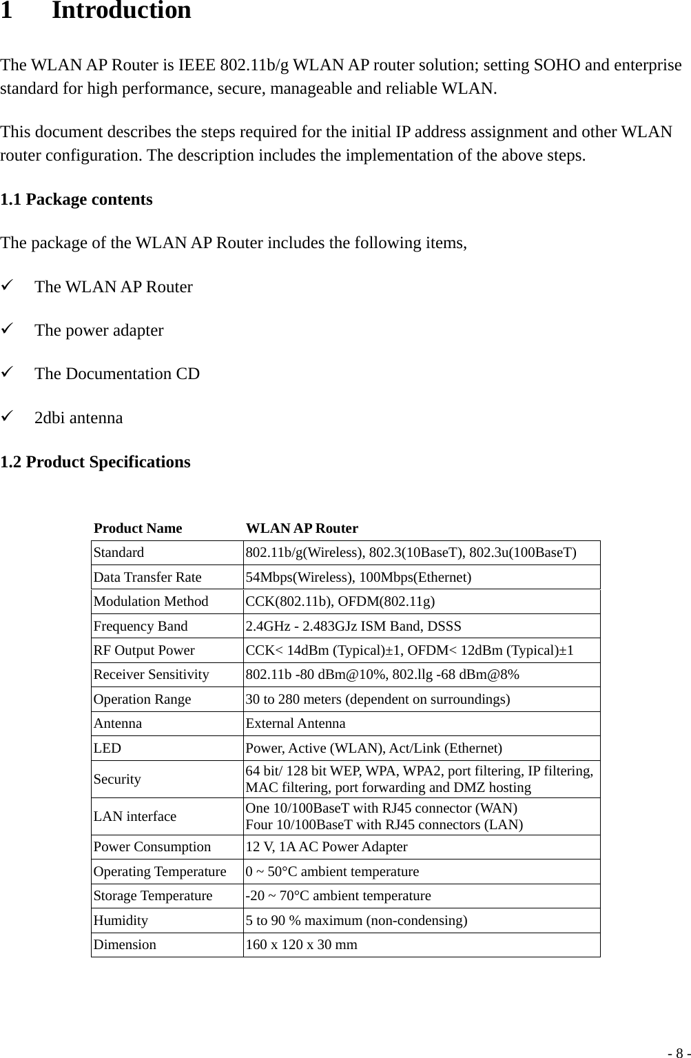 1   Introduction The WLAN AP Router is IEEE 802.11b/g WLAN AP router solution; setting SOHO and enterprise standard for high performance, secure, manageable and reliable WLAN. This document describes the steps required for the initial IP address assignment and other WLAN router configuration. The description includes the implementation of the above steps. 1.1 Package contents The package of the WLAN AP Router includes the following items, 9 The WLAN AP Router 9 The power adapter 9 The Documentation CD 9 2dbi antenna 1.2 Product Specifications  Product Name  WLAN AP Router Standard  802.11b/g(Wireless), 802.3(10BaseT), 802.3u(100BaseT) Data Transfer Rate  54Mbps(Wireless), 100Mbps(Ethernet) Modulation Method  CCK(802.11b), OFDM(802.11g) Frequency Band  2.4GHz - 2.483GJz ISM Band, DSSS RF Output Power CCK&lt; 14dBm (Typical)±1, OFDM&lt; 12dBm (Typical)±1 Receiver Sensitivity  802.11b -80 dBm@10%, 802.llg -68 dBm@8% Operation Range  30 to 280 meters (dependent on surroundings) Antenna External Antenna LED Power, Active (WLAN), Act/Link (Ethernet) Security  64 bit/ 128 bit WEP, WPA, WPA2, port filtering, IP filtering, MAC filtering, port forwarding and DMZ hosting LAN interface  One 10/100BaseT with RJ45 connector (WAN) Four 10/100BaseT with RJ45 connectors (LAN) Power Consumption  12 V, 1A AC Power Adapter Operating Temperature  0 ~ 50°C ambient temperature Storage Temperature  -20 ~ 70°C ambient temperature Humidity  5 to 90 % maximum (non-condensing) Dimension  160 x 120 x 30 mm   - 8 -