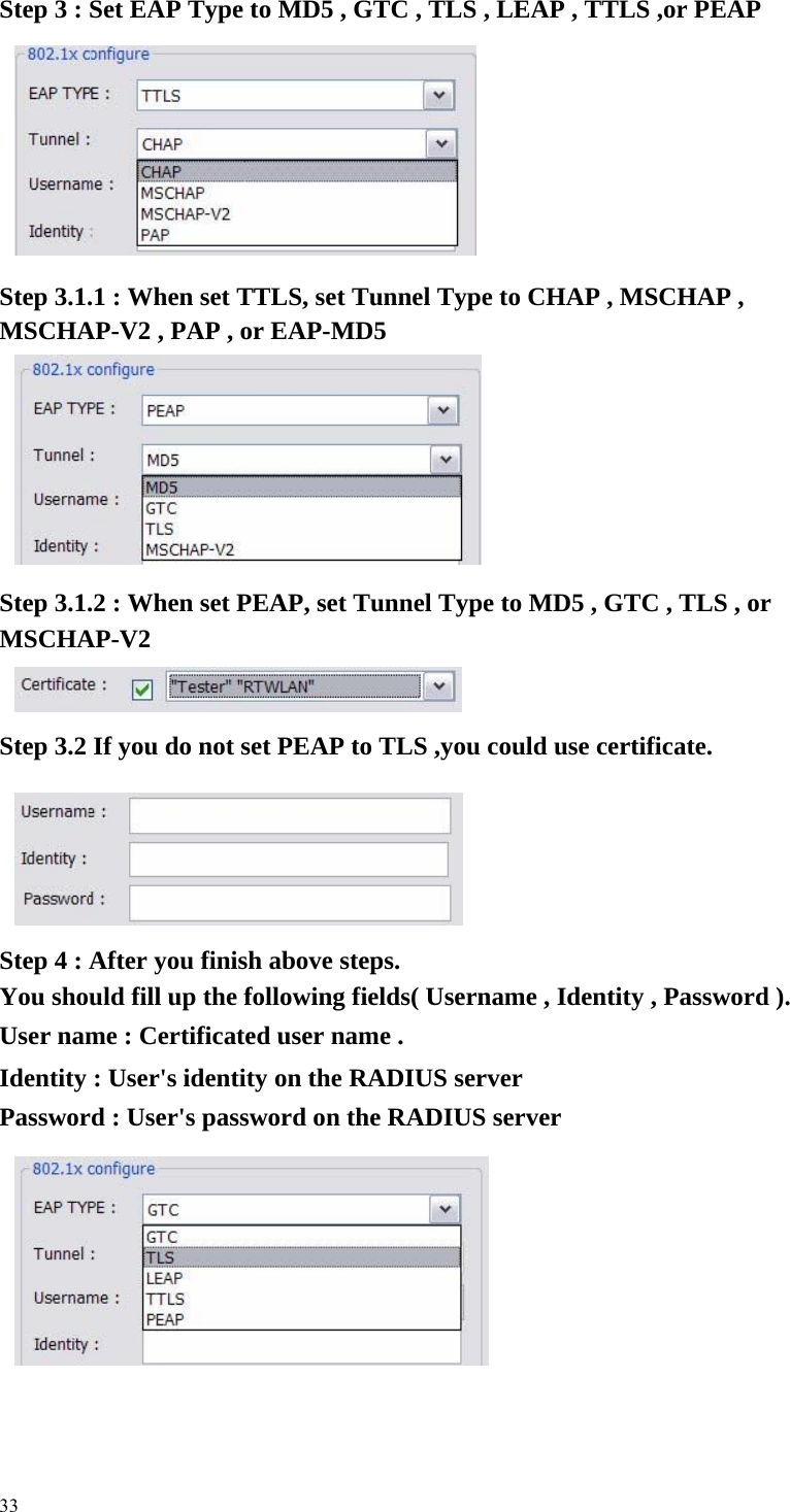   Step 3 : Set EAP Type to MD5 , GTC , TLS , LEAP , TTLS ,or PEAP                Step 3.1.1 : When set TTLS, set Tunnel Type to CHAP , MSCHAP , MSCHAP-V2 , PAP , or EAP-MD5               Step 3.1.2 : When set PEAP, set Tunnel Type to MD5 , GTC , TLS , or MSCHAP-V2    Step 3.2 If you do not set PEAP to TLS ,you could use certificate.             Step 4 : After you finish above steps.     You should fill up the following fields( Username , Identity , Password ).     User name : Certificated user name .     Identity : User&apos;s identity on the RADIUS server     Password : User&apos;s password on the RADIUS server              33 