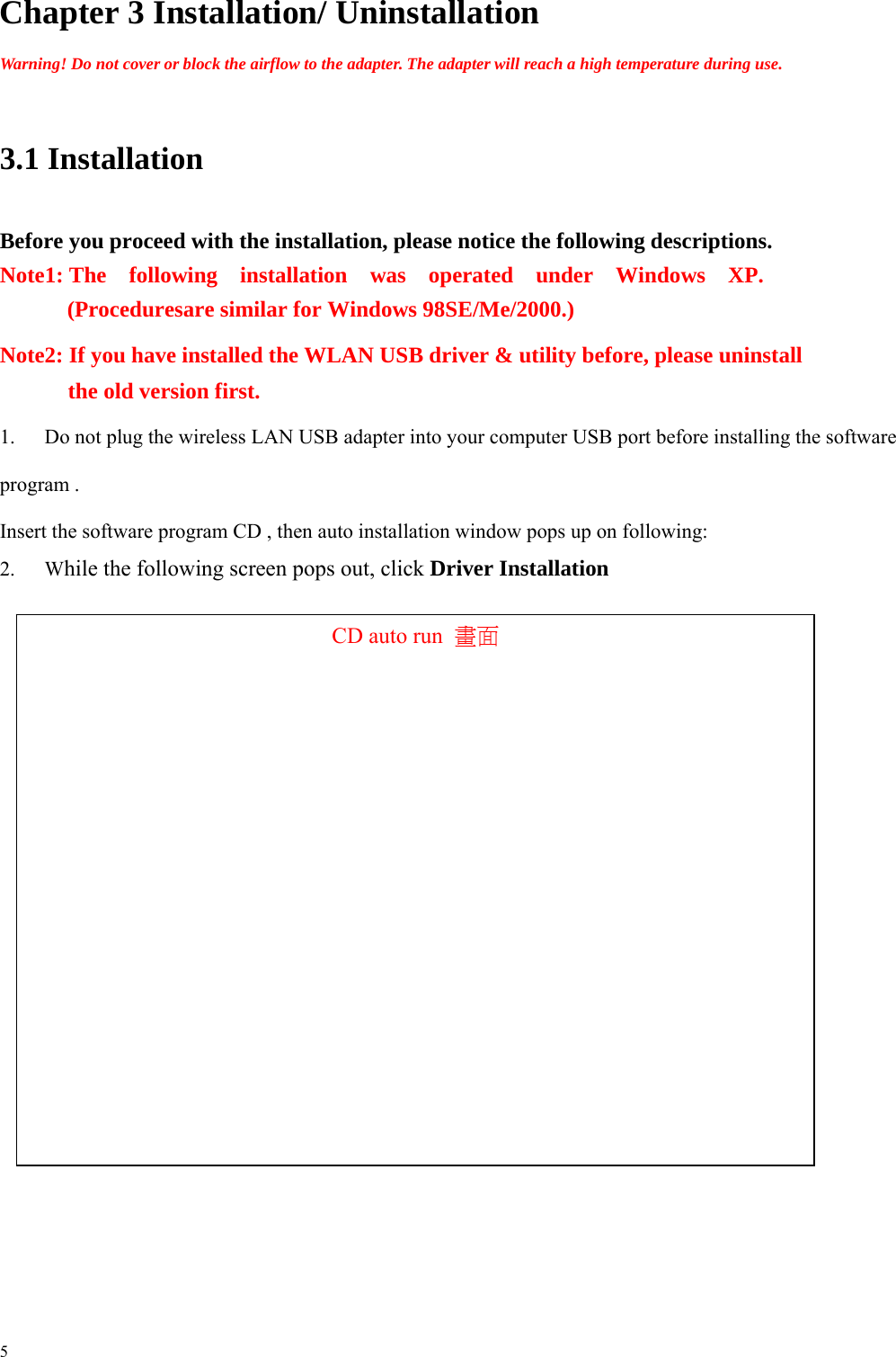      Chapter 3 Installation/ Uninstallation  Warning! Do not cover or block the airflow to the adapter. The adapter will reach a high temperature during use.    3.1 Installation   Before you proceed with the installation, please notice the following descriptions.       Note1: The  following  installation  was  operated  under  Windows  XP.   (Proceduresare similar for Windows 98SE/Me/2000.)           Note2: If you have installed the WLAN USB driver &amp; utility before, please uninstall the old version first. 1.  Do not plug the wireless LAN USB adapter into your computer USB port before installing the software program . Insert the software program CD , then auto installation window pops up on following: 2. While the following screen pops out, click Driver Installation   CD auto run  畫面                                     5 