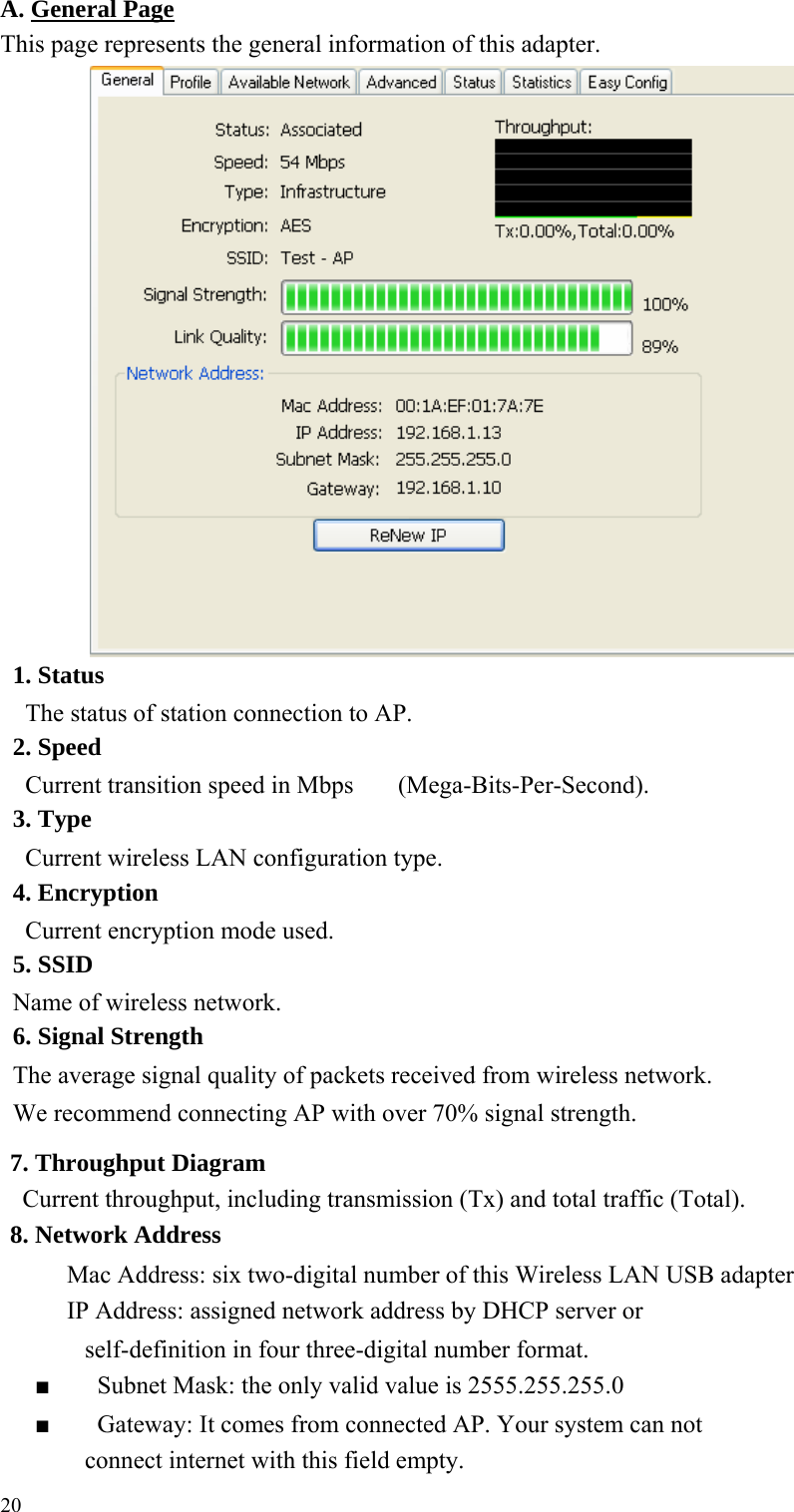 A. General PageThis page represents the general information of this adapter.                                1. Status The status of station connection to AP.     2. Speed Current transition speed in Mbps (Mega-Bits-Per-Second). 3. Type Current wireless LAN configuration type. 4. Encryption Current encryption mode used. 5. SSID Name of wireless network. 6. Signal Strength The average signal quality of packets received from wireless network.     We recommend connecting AP with over 70% signal strength.     7. Throughput Diagram Current throughput, including transmission (Tx) and total traffic (Total).     8. Network Address Mac Address: six two-digital number of this Wireless LAN USB adapter     IP Address: assigned network address by DHCP server or     self-definition in four three-digital number format. ■  Subnet Mask: the only valid value is 2555.255.255.0 ■  Gateway: It comes from connected AP. Your system can not     connect internet with this field empty.     20 
