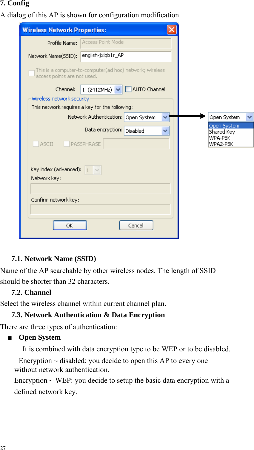 7. Config A dialog of this AP is shown for configuration modification.                                        7.1. Network Name (SSID) Name of the AP searchable by other wireless nodes. The length of SSID should be shorter than 32 characters.     7.2. Channel Select the wireless channel within current channel plan.     7.3. Network Authentication &amp; Data Encryption There are three types of authentication:     ■ Open System     It is combined with data encryption type to be WEP or to be disabled.     Encryption ~ disabled: you decide to open this AP to every one without network authentication.     Encryption ~ WEP: you decide to setup the basic data encryption with a defined network key.     27  