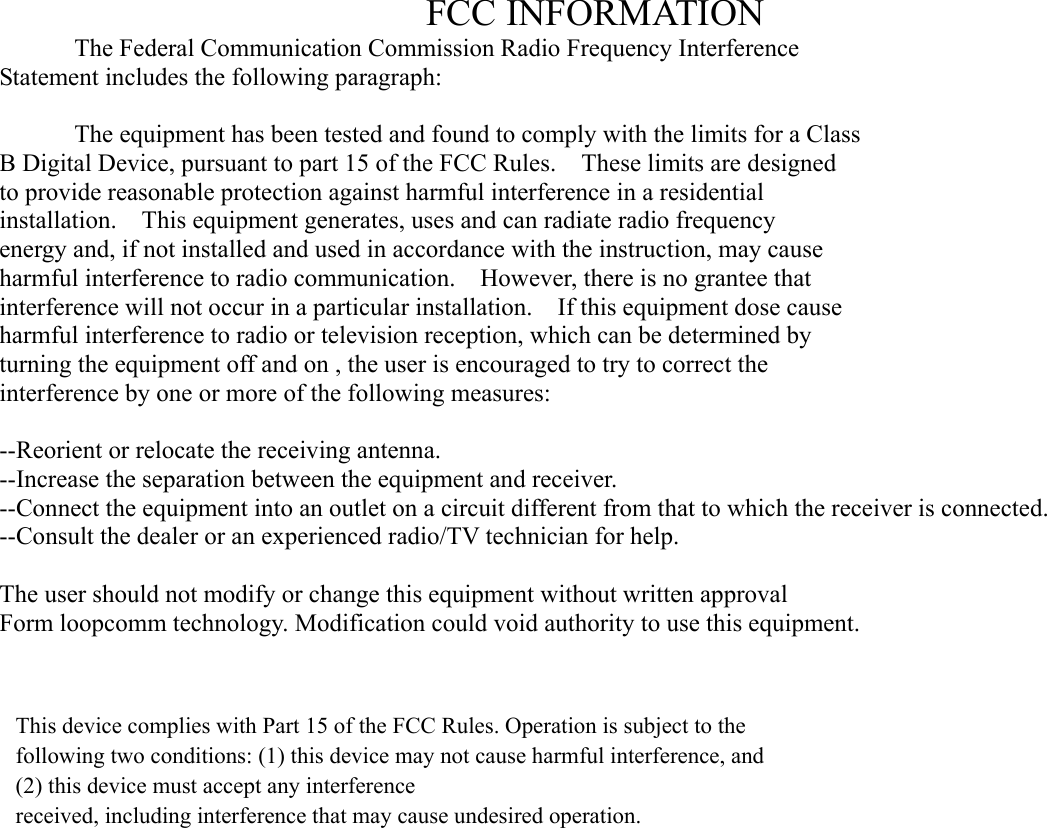FCC INFORMATION   The Federal Communication Commission Radio Frequency Interference Statement includes the following paragraph:    The equipment has been tested and found to comply with the limits for a Class B Digital Device, pursuant to part 15 of the FCC Rules.    These limits are designed to provide reasonable protection against harmful interference in a residential installation.  This equipment generates, uses and can radiate radio frequency energy and, if not installed and used in accordance with the instruction, may cause harmful interference to radio communication.    However, there is no grantee that interference will not occur in a particular installation.    If this equipment dose cause harmful interference to radio or television reception, which can be determined by   turning the equipment off and on , the user is encouraged to try to correct the   interference by one or more of the following measures:  --Reorient or relocate the receiving antenna. --Increase the separation between the equipment and receiver. --Connect the equipment into an outlet on a circuit different from that to which the receiver is connected. --Consult the dealer or an experienced radio/TV technician for help.  The user should not modify or change this equipment without written approval Form loopcomm technology. Modification could void authority to use this equipment.  This device complies with Part 15 of the FCC Rules. Operation is subject to the following two conditions: (1) this device may not cause harmful interference, and (2) this device must accept any interferencereceived, including interference that may cause undesired operation.