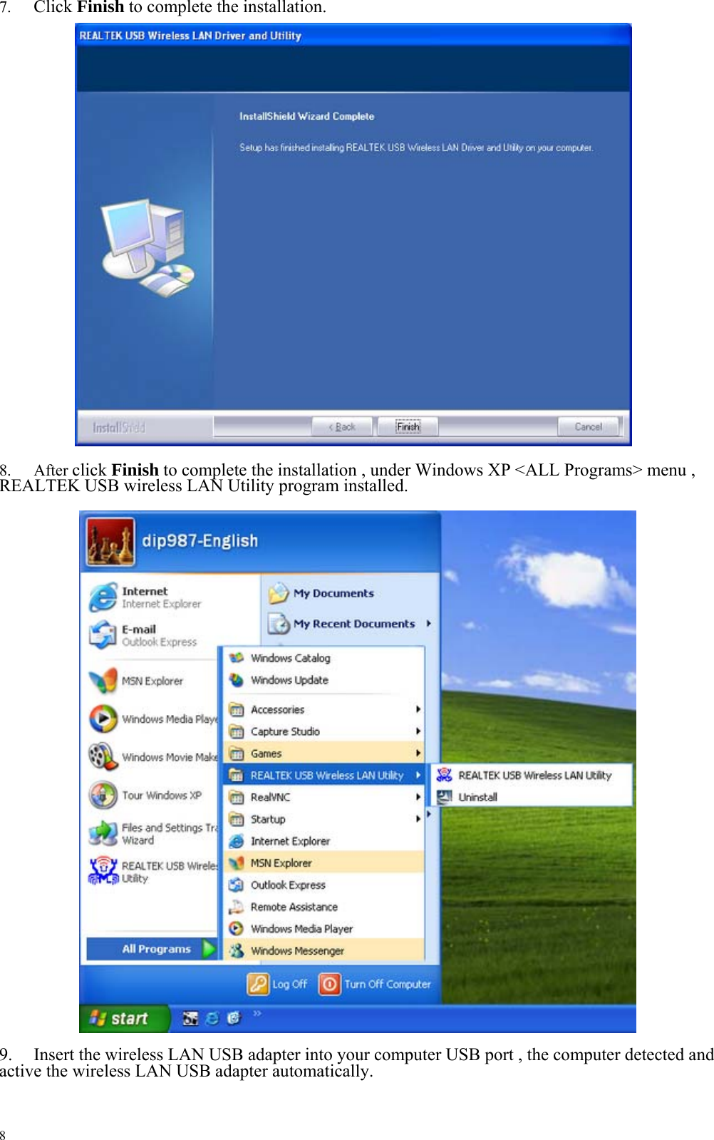 7.  Click Finish to complete the installation.                             8. After click Finish to complete the installation , under Windows XP &lt;ALL Programs&gt; menu , REALTEK USB wireless LAN Utility program installed.                                    9.  Insert the wireless LAN USB adapter into your computer USB port , the computer detected and active the wireless LAN USB adapter automatically.    8 