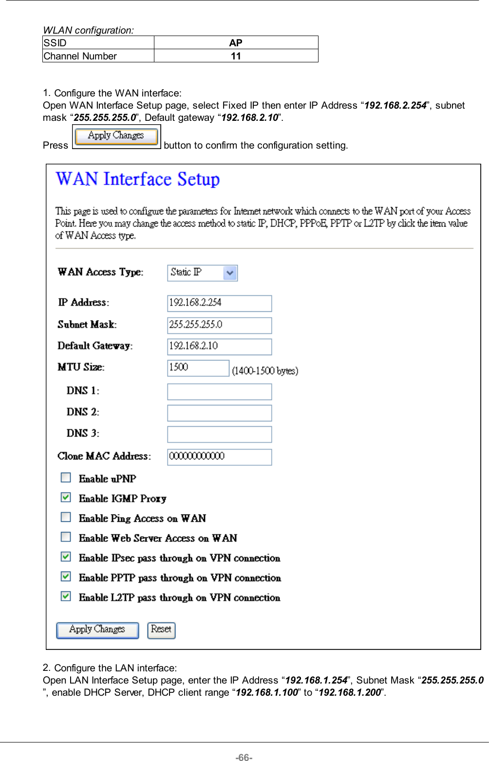-66-WLAN configuration:SSIDAPChannel Number111. Configure the WAN interface:Open WAN Interface Setup page, select Fixed IP then enter IP Address “192.168.2.254”, subnetmask “255.255.255.0”, Default gateway “192.168.2.10”. Press   button to confirm the configuration setting.2. Configure the LAN interface:Open LAN Interface Setup page, enter the IP Address “192.168.1.254”, Subnet Mask “255.255.255.0”, enable DHCP Server, DHCP client range “192.168.1.100” to “192.168.1.200”.