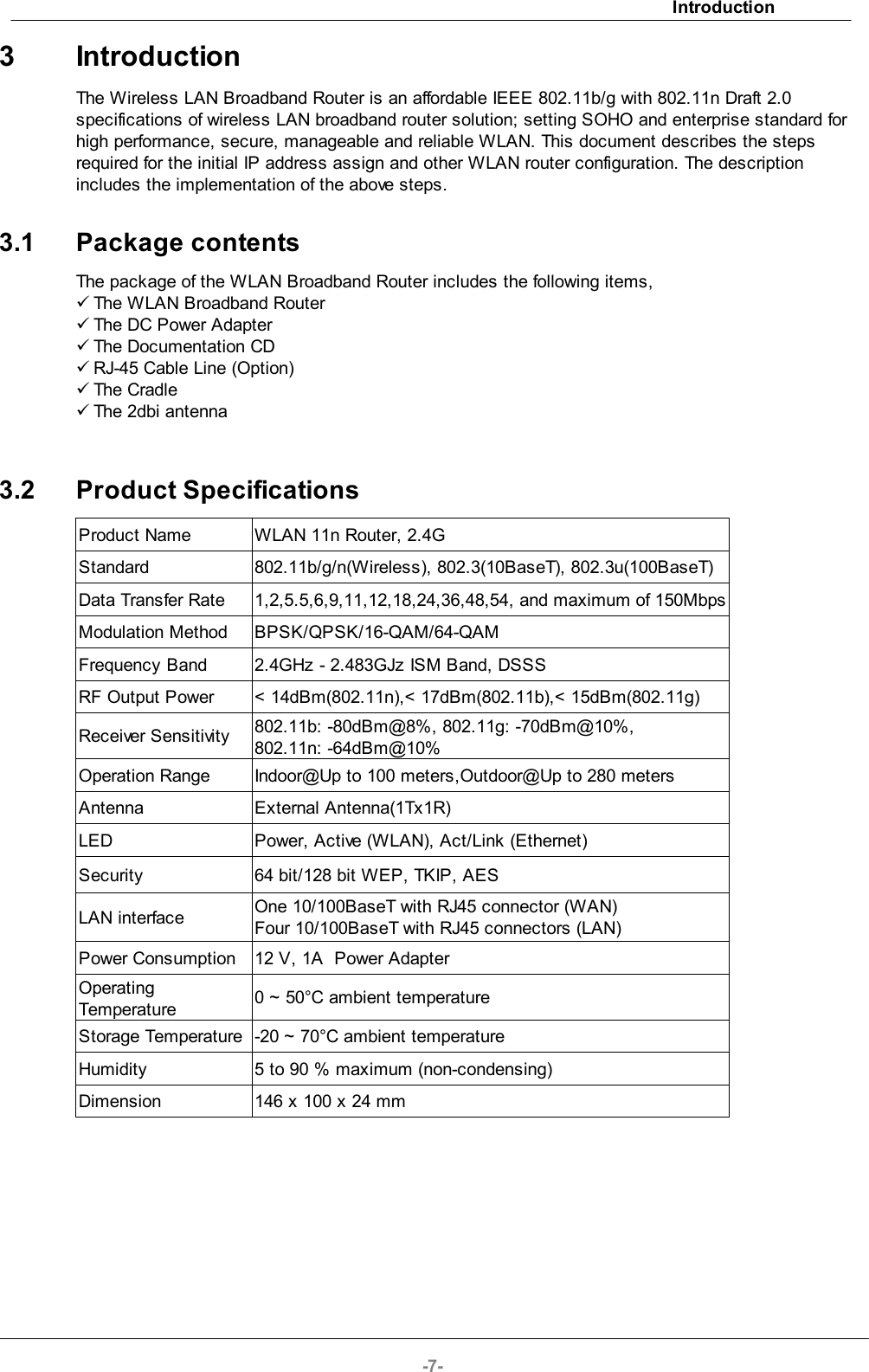 Introduction-7-3 IntroductionThe Wireless LAN Broadband Router is an affordable IEEE 802.11b/g with 802.11n Draft 2.0specifications of wireless LAN broadband router solution; setting SOHO and enterprise standard forhigh performance, secure, manageable and reliable WLAN. This document describes the stepsrequired for the initial IP address assign and other WLAN router configuration. The descriptionincludes the implementation of the above steps.3.1 Package contentsThe package of the WLAN Broadband Router includes the following items,üThe WLAN Broadband RouterüThe DC Power AdapterüThe Documentation CDüRJ-45 Cable Line (Option)üThe CradleüThe 2dbi antenna3.2 Product SpecificationsProduct NameWLAN 11n Router, 2.4GStandard802.11b/g/n(Wireless), 802.3(10BaseT), 802.3u(100BaseT) Data Transfer Rate1,2,5.5,6,9,11,12,18,24,36,48,54, and maximum of 150MbpsModulation MethodBPSK/QPSK/16-QAM/64-QAM Frequency Band2.4GHz - 2.483GJz ISM Band, DSSSRF Output Power&lt; 14dBm(802.11n),&lt; 17dBm(802.11b),&lt; 15dBm(802.11g) Receiver Sensitivity802.11b: -80dBm@8%, 802.11g: -70dBm@10%, 802.11n: -64dBm@10%Operation RangeIndoor@Up to 100 meters,Outdoor@Up to 280 meters AntennaExternal Antenna(1Tx1R)LEDPower, Active (WLAN), Act/Link (Ethernet)Security64 bit/128 bit WEP, TKIP, AESLAN interfaceOne 10/100BaseT with RJ45 connector (WAN)Four 10/100BaseT with RJ45 connectors (LAN)Power Consumption12 V, 1A  Power AdapterOperatingTemperature0 ~ 50°C ambient temperatureStorage Temperature-20 ~ 70°C ambient temperatureHumidity5 to 90 % maximum (non-condensing)Dimension146 x 100 x 24 mm