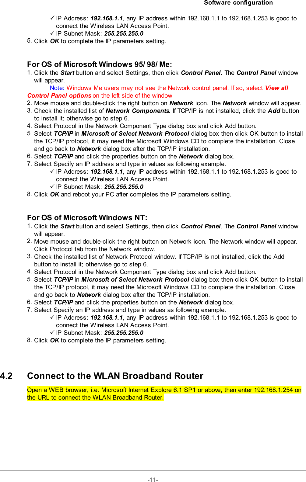 Software configuration-11-üIP Address: 192.168.1.1, any IP address within 192.168.1.1 to 192.168.1.253 is good toconnect the Wireless LAN Access Point.üIP Subnet Mask: 255.255.255.05. Click OK to complete the IP parameters setting.For OS of Microsoft Windows 95/ 98/ Me:1. Click the Start button and select Settings, then click Control Panel. The Control Panel windowwill appear.Note: Windows Me users may not see the Network control panel. If so, select View allControl Panel options on the left side of the window2. Move mouse and double-click the right button on Network icon. The Network window will appear.3. Check the installed list of Network Components. If TCP/IP is not installed, click the Add buttonto install it; otherwise go to step 6.4. Select Protocol in the Network Component Type dialog box and click Add button.5. Select TCP/IP in Microsoft of Select Network Protocol dialog box then click OK button to installthe TCP/IP protocol, it may need the Microsoft Windows CD to complete the installation. Closeand go back to Network dialog box after the TCP/IP installation.6. Select TCP/IP and click the properties button on the Network dialog box.7. Select Specify an IP address and type in values as following example.üIP Address: 192.168.1.1, any IP address within 192.168.1.1 to 192.168.1.253 is good toconnect the Wireless LAN Access Point.üIP Subnet Mask: 255.255.255.08. Click OK and reboot your PC after completes the IP parameters setting.For OS of Microsoft Windows NT:1. Click the Start button and select Settings, then click Control Panel. The Control Panel windowwill appear.2. Move mouse and double-click the right button on Network icon. The Network window will appear.Click Protocol tab from the Network window.3. Check the installed list of Network Protocol window. If TCP/IP is not installed, click the Addbutton to install it; otherwise go to step 6.4. Select Protocol in the Network Component Type dialog box and click Add button.5. Select TCP/IP in Microsoft of Select Network Protocol dialog box then click OK button to installthe TCP/IP protocol, it may need the Microsoft Windows CD to complete the installation. Closeand go back to Network dialog box after the TCP/IP installation.6. Select TCP/IP and click the properties button on the Network dialog box.7. Select Specify an IP address and type in values as following example.üIP Address: 192.168.1.1, any IP address within 192.168.1.1 to 192.168.1.253 is good toconnect the Wireless LAN Access Point.üIP Subnet Mask: 255.255.255.08. Click OK to complete the IP parameters setting.4.2 Connect to the WLAN Broadband RouterOpen a WEB browser, i.e. Microsoft Internet Explore 6.1 SP1 or above, then enter 192.168.1.254 onthe URL to connect the WLAN Broadband Router.
