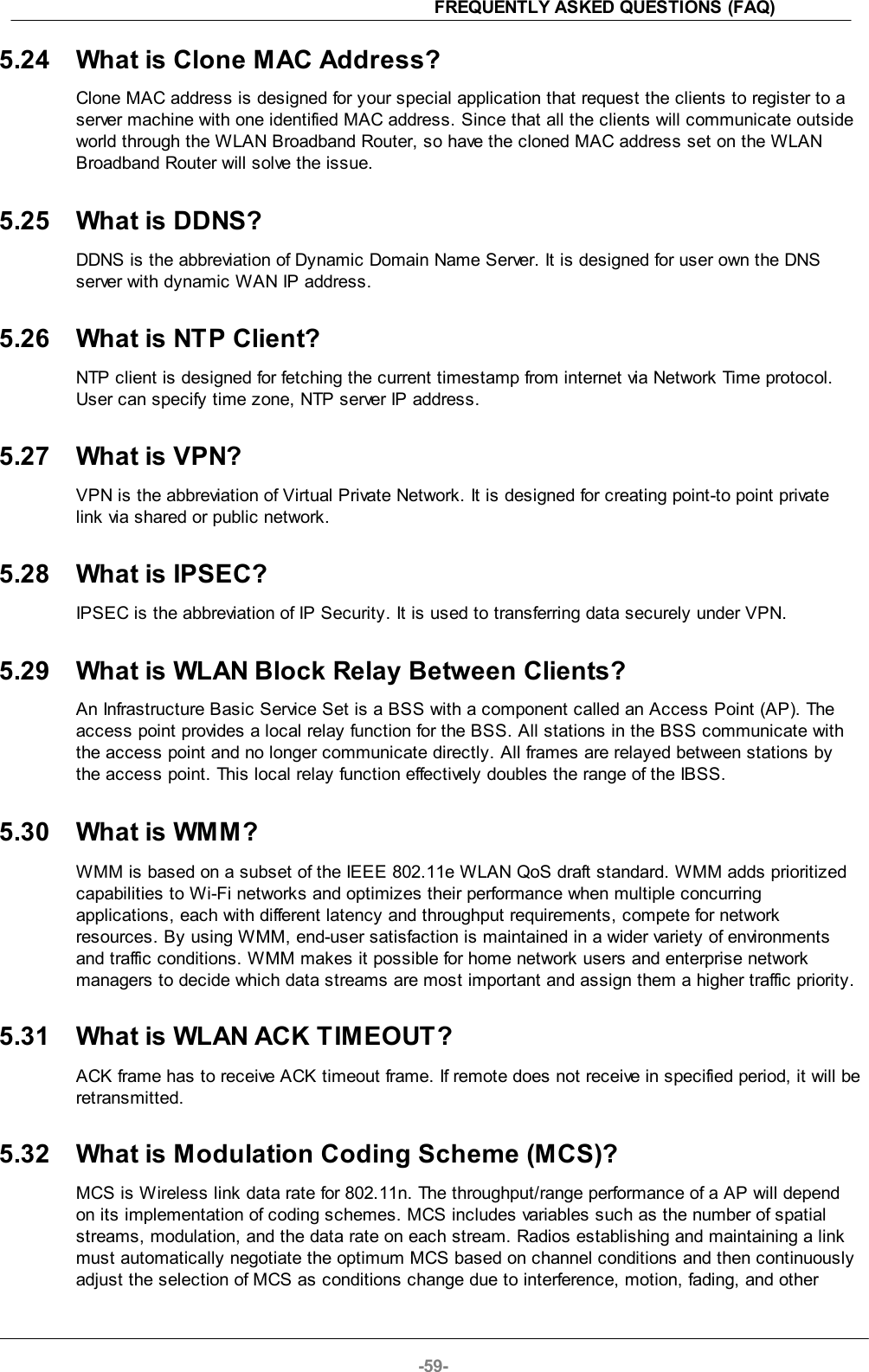 FREQUENTLY ASKED QUESTIONS (FAQ)-59-5.24 What is Clone MAC Address?Clone MAC address is designed for your special application that request the clients to register to aserver machine with one identified MAC address. Since that all the clients will communicate outsideworld through the WLAN Broadband Router, so have the cloned MAC address set on the WLANBroadband Router will solve the issue.5.25 What is DDNS?DDNS is the abbreviation of Dynamic Domain Name Server. It is designed for user own the DNSserver with dynamic WAN IP address.5.26 What is NTP Client?NTP client is designed for fetching the current timestamp from internet via Network Time protocol.User can specify time zone, NTP server IP address.5.27 What is VPN?VPN is the abbreviation of Virtual Private Network. It is designed for creating point-to point privatelink via shared or public network.5.28 What is IPSEC?IPSEC is the abbreviation of IP Security. It is used to transferring data securely under VPN.5.29 What is WLAN Block Relay Between Clients?An Infrastructure Basic Service Set is a BSS with a component called an Access Point (AP). Theaccess point provides a local relay function for the BSS. All stations in the BSS communicate withthe access point and no longer communicate directly. All frames are relayed between stations bythe access point. This local relay function effectively doubles the range of the IBSS.5.30 What is WMM?WMM is based on a subset of the IEEE 802.11e WLAN QoS draft standard. WMM adds prioritizedcapabilities to Wi-Fi networks and optimizes their performance when multiple concurringapplications, each with different latency and throughput requirements, compete for networkresources. By using WMM, end-user satisfaction is maintained in a wider variety of environmentsand traffic conditions. WMM makes it possible for home network users and enterprise networkmanagers to decide which data streams are most important and assign them a higher traffic priority.5.31 What is WLAN ACK TIMEOUT?ACK frame has to receive ACK timeout frame. If remote does not receive in specified period, it will beretransmitted.5.32 What is Modulation Coding Scheme (MCS)?MCS is Wireless link data rate for 802.11n. The throughput/range performance of a AP will dependon its implementation of coding schemes. MCS includes variables such as the number of spatialstreams, modulation, and the data rate on each stream. Radios establishing and maintaining a linkmust automatically negotiate the optimum MCS based on channel conditions and then continuouslyadjust the selection of MCS as conditions change due to interference, motion, fading, and other