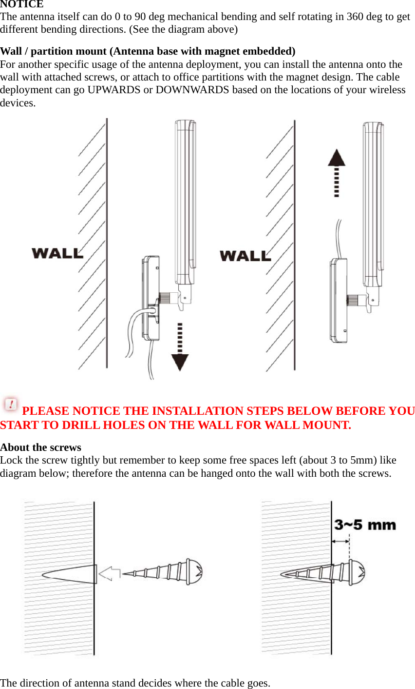 NOTICE The antenna itself can do 0 to 90 deg mechanical bending and self rotating in 360 deg to get different bending directions. (See the diagram above) Wall / partition mount (Antenna base with magnet embedded) For another specific usage of the antenna deployment, you can install the antenna onto the wall with attached screws, or attach to office partitions with the magnet design. The cable deployment can go UPWARDS or DOWNWARDS based on the locations of your wireless devices.  PLEASE NOTICE THE INSTALLATION STEPS BELOW BEFORE YOU START TO DRILL HOLES ON THE WALL FOR WALL MOUNT. About the screws Lock the screw tightly but remember to keep some free spaces left (about 3 to 5mm) like diagram below; therefore the antenna can be hanged onto the wall with both the screws.  The direction of antenna stand decides where the cable goes. 