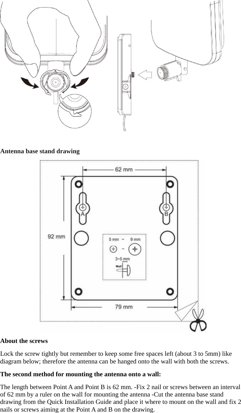  Antenna base stand drawing  About the screws Lock the screw tightly but remember to keep some free spaces left (about 3 to 5mm) like diagram below; therefore the antenna can be hanged onto the wall with both the screws. The second method for mounting the antenna onto a wall: The length between Point A and Point B is 62 mm. -Fix 2 nail or screws between an interval of 62 mm by a ruler on the wall for mounting the antenna -Cut the antenna base stand drawing from the Quick Installation Guide and place it where to mount on the wall and fix 2 nails or screws aiming at the Point A and B on the drawing. 